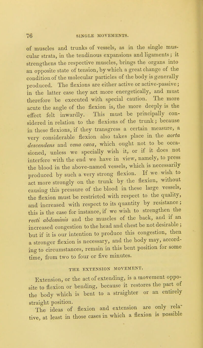 of muscles and trunks of vessels, as in the single mus- cular strata, in the tendinous expansions and ligaments; it strengthens the respective muscles, brings the organs into an opposite state of tension, by which a great change of the condition of the molecular particles of the body is generally produced. The flexions are either active or active-passive; in the latter case they act more energetically, and must therefore be executed with special caution. The more acute the angle of the flexion is, the more deeply is the effect felt inwardly. This must be principally con- sidered in relation to the flexions of the trunk; because in these flexions, if they transgress a certain measure, a very considerable flexion also takes place in the aorta descendens and vma cava, which ought not to be occa- sioned, unless we specially wish it, or if it does not interfere with the end we have in view, namely, to press the blood in the above-named vessels, which is necessarily produced by such a very strong flexion. If we wish to act more strongly on the trunk by the flexion, without causing this pressure of the blood in these large vessels, the flexion must be restricted with respect to the quality, and increased with respect to its quantity by resistance; this is the case for instance, if we wish to strengthen the recti ahdominis and the muscles of the back, and if an increased congestion to the head and chest be not desu-able ; but if it is our intention to produce this congestion, then a stronger flexion is necessary, and the body may, accord- ing to circumstances, remain in this bent position for some time, from two to four or five minutes. THE EXTENSION MOVEMENT. Extension, or the act of extending, is a movement oppo- site to flexion or bending, because it restores the part of the body which is bent to a straighter or an entirely straight position. The ideas of flexion and extension are only rela- tive, at least in those cases in which a flexion is possible