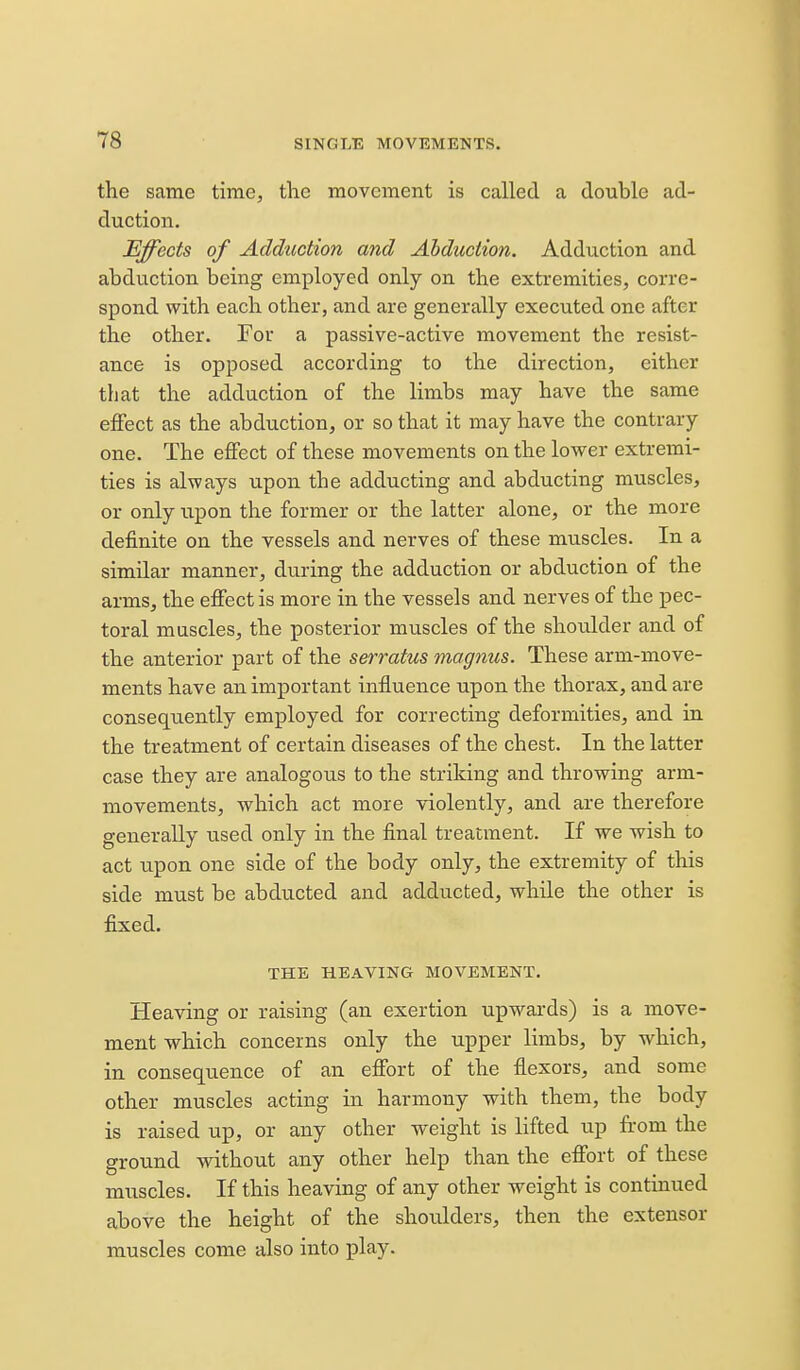 the same time, the movement is called a double ad- duction. Effects of Adduction and Abduction. Adduction and abduction being employed only on the extremities, corre- spond with each other, and are generally executed one after the other. For a passive-active movement the resist- ance is opposed according to the direction, either that the adduction of the limbs may have the same effect as the abduction, or so that it may have the contrary one. The effect of these movements on the lower extremi- ties is always upon the adducting and abducting muscles, or only upon the former or the latter alone, or the more definite on the vessels and nerves of these muscles. In a similar manner, during the adduction or abduction of the arms, the effect is more in the vessels and nerves of the pec- toral muscles, the posterior muscles of the shoulder and of the anterior part of the serratus magnus. These arm-move- ments have an important influence upon the thorax, and are conseqtiently employed for correcting deformities, and in the treatment of certain diseases of the chest. In the latter case they are analogous to the striking and throwing arm- movements, which act more violently, and are therefore generally used only in the final treatment. If we wish to act upon one side of the body only, the extremity of this side must be abducted and adducted, while the other is fixed. THE HEAVING MOVEMENT. Heaving or raising (an exertion upwai'ds) is a move- ment which concerns only the upper limbs, by which, in consequence of an effort of the flexors, and some other muscles acting in harmony with them, the body is raised up, or any other weight is lifted up from the ground without any other help than the effort of these muscles. If this heaving of any other weight is continued above the height of the shoulders, then the extensor muscles come also into play.