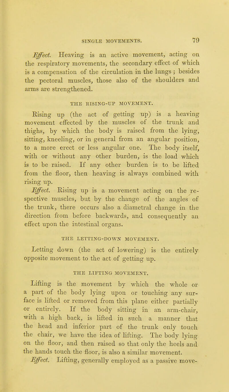 Effect. Heaving is an active movement, acting on the respiratory movements, the secondary effect of which is a compensation of the circulation in the kings ; besides the pectoral muscles, those also of the shoulders and arms are strengthened. THE RISING-TJP MOVEMENT. Rising up (the act of getting up) is a heaving movement effected by the muscles of the trunk and thighs, by which the body is raised from the lying, sitting, kneeling, or in general from an angular position, to a more erect or less angular one. The body itself, with or without any other burden, is the load which is to be raised. If any other burden is to be lifted from the floor, then heaving is always combined with rising up. Effect. Rising iip is a movement acting on the re- spective muscles, but by the change of the angles of the trunk, there occurs also a diametral change in the direction from before backwards, and consequently an effect upon the intestinal organs. THE LETTING-D0V7N MOVEMENT. Letting down (the act of lowering) is the entirely opposite movement to the act of getting up. THE LIFTING MOVEMENT. Lifting is the movement by which the whole or a part of the body lying upon or touching any sur- face is lifted or removed from this plane either partially or entirely. If the body sitting in an arm-chair, with a high back, is lifted in such a manner that the head and inferior part of the trunk only touch the chair, we have the idea of lifting. The body lying on the floor, and then raised so that only the heels and the hands touch the floor, is also a similar movement. Effect. Lifting, generally employed as a passive move-