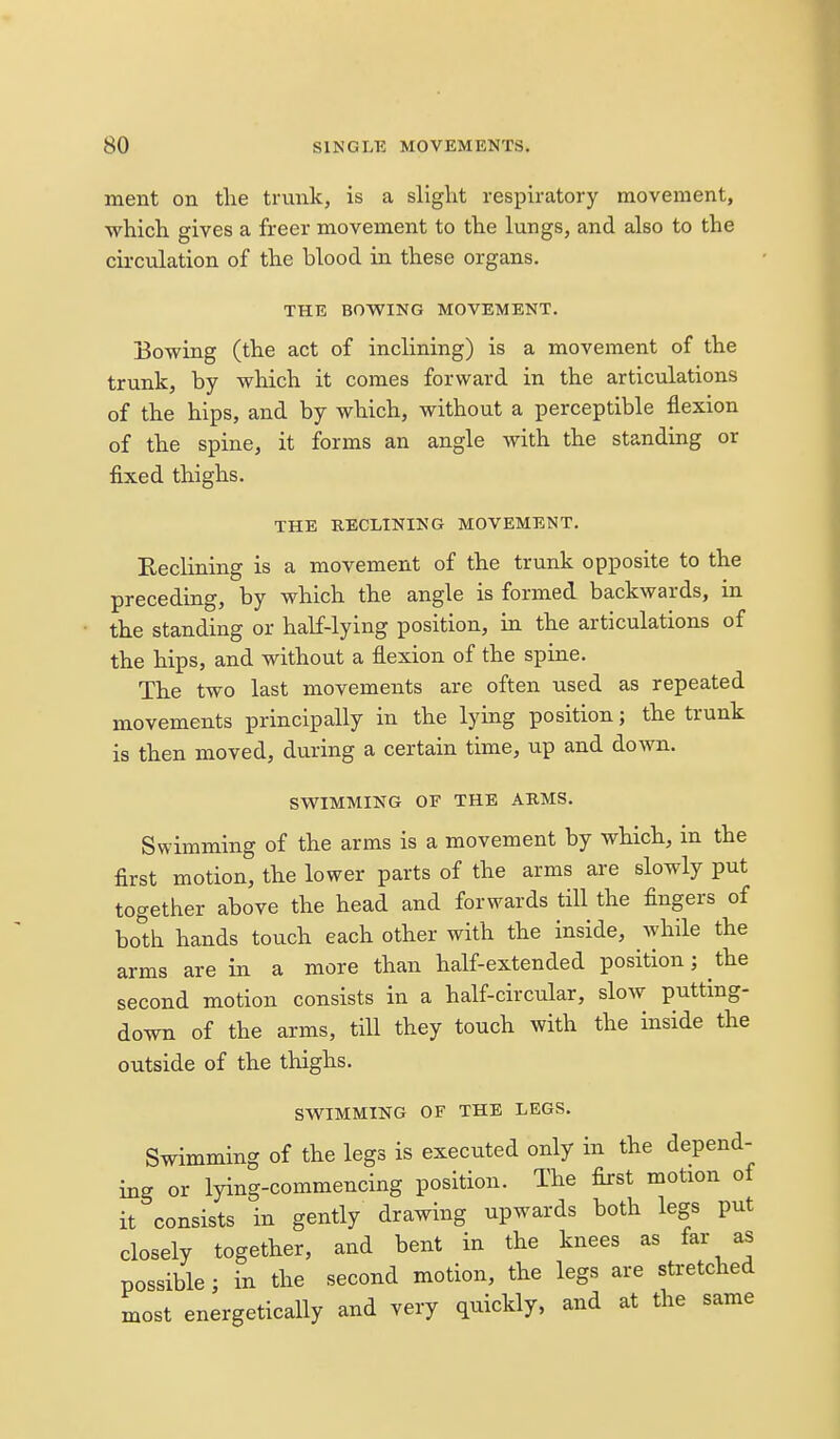 ment on tlie trunk, is a slight respiratory movement, which gives a freer movement to the lungs, and also to the circulation of the blood in these organs. THE BOWING MOVEMENT. Bowing (the act of inclining) is a movement of the trunk, by which it comes forward in the articulations of the hips, and by which, without a perceptible flexion of the spine, it forms an angle with the standing or fixed thighs. THE RECLINING MOVEMENT. Eeclining is a movement of the trunk opposite to the preceding, by which the angle is formed backwards, in the standing or habf-lying position, in the articulations of the hips, and without a flexion of the spine. The two last movements are often used as repeated movements principally in the lying position; the trunk is then moved, during a certain time, up and down. SWIMMING OF THE ARMS. Swimming of the arms is a movement by which, in the first motion, the lower parts of the arms are slowly put together above the head and forwards till the fingers of both hands touch each other with the inside, while the arms are in a more than half-extended position; the second motion consists in a half-circular, slow putting- down of the arms, till they touch with the inside the outside of the thighs. SWIMMING OF THE LEGS. Swimming of the legs is executed only in the depend- ing or lying-commencing position. The first motion of it consists in gently drawing upwards both legs put closely together, and bent in the knees as far as possible; in the second motion, the legs are stretched most energetically and very quickly, and at the same