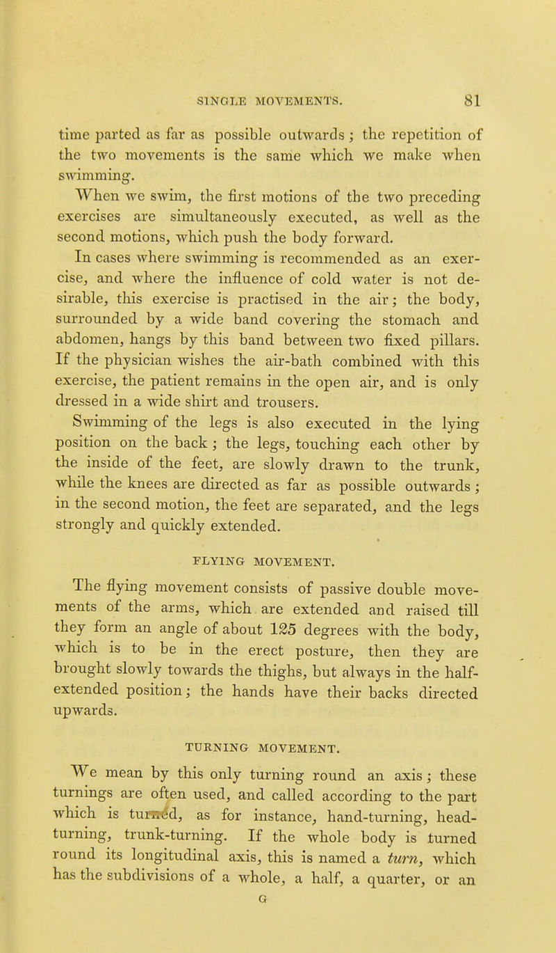 time parted as far as possible outwards ; the repetition of the two movements is the same which we make when swimming. When we swim, the first motions of the two preceding exercises are simultaneously executed, as well as the second motions, which push the body forward. In cases where swimming is recommended as an exer- cise, and where the influence of cold water is not de- sirable, this exercise is practised in the air; the body, surrounded by a wide band covering the stomach and abdomen, hangs by this band between two fixed pillars. If the physician wishes the air-bath combined with this exercise, the patient remains in the open air, and is only dressed in a wide shirt and trousers. Swimming of the legs is also executed in the lying position on the back; the legs, touching each other by the inside of the feet, are slowly drawn to the trunk, while the knees are directed as far as possible outwards ; in the second motion, the feet are separated, and the legs strongly and quickly extended. FLYING MOVEMENT. The flying movement consists of passive double move- ments of the arms, which , are extended and raised till they form an angle of about 125 degrees with the body, which is to be in the erect postm-e, then they are brought slowly towards the thighs, but always in the half- extended position; the hands have their backs directed upwards, TURNING MOVEMENT. We mean by this only turning round an axis; these turnings are often used, and called according to the part which is turned, as for instance, hand-turning, head- turning, trunk-turning. If the whole body is turned round its longitudinal axis, this is named a turn, which has the subdivisions of a whole, a half, a quarter, or an G