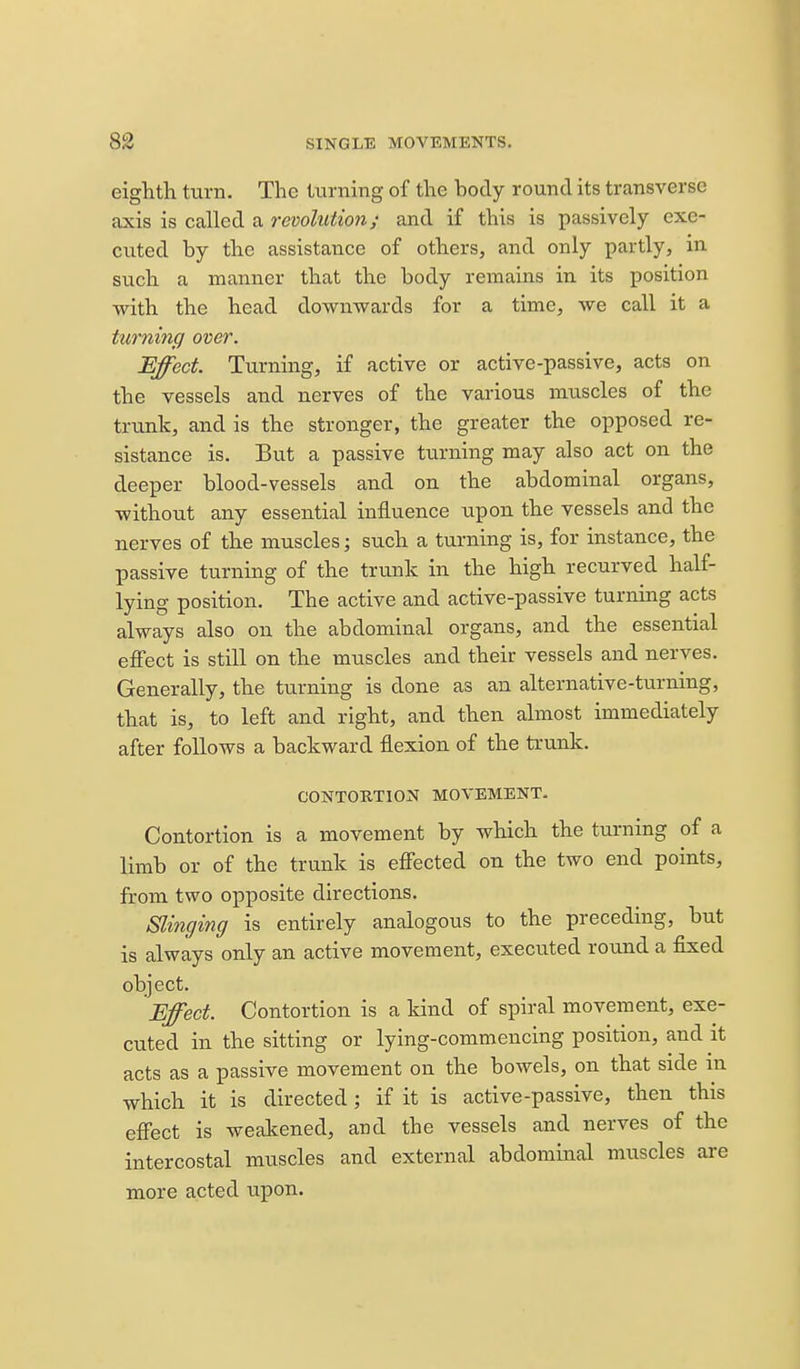 eighth turn. The turning of the body round its transverse axis is called a revolutioji; and if this is passively exe- cuted by the assistance of others, and only partly, in such a manner that the body remains in its position with the head downwards for a time, we call it a turning over. Effect Turning, if active or active-passive, acts on the vessels and nerves of the various muscles of the trunk, and is the stronger, the greater the opposed re- sistance is. But a passive tvirning may also act on the deeper blood-vessels and on the abdominal organs, without any essential influence upon the vessels and the nerves of the muscles; such a turning is, for instance, the passive turning of the trunk in the high recurved half- lying position. The active and active-passive turning acts always also on the abdominal organs, and the essential effect is still on the muscles and their vessels and nerves. Generally, the turning is done as an alternative-turning, that is, to left and right, and then almost immediately after follows a backward flexion of the trunk. CONTORTION MOVEMENT. Contortion is a movement by which the turning of a limb or of the trunk is effected on the two end points, from two opposite directions. Slinging is entirely analogous to the preceding, but is always only an active movement, executed round a fixed object. Effect. Contortion is a kind of spiral movement, exe- cuted in the sitting or lying-commencing position, and it acts as a passive movement on the bowels, on that side m which it is directed; if it is active-passive, then this effect is weakened, and the vessels and nerves of the intercostal muscles and external abdominal muscles are more acted upon.