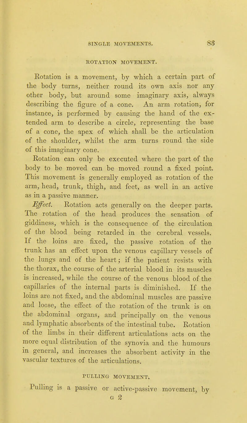 ROTATION MOVEMENT. Rotation is a movement, by which a certain part of the body tiu-ns, neither round its own axis nor any other body, but around some imaginary axis, always describing the figure of a cone. An arm rotation, for instance, is performed by causing the hand of the ex- tended arm to describe a circle, representing the base of a cone, the apex of which shall be the articulation of the shoulder, whilst the arm turns round the side of this imaginary cone. Rotation can only be executed where the part of the body to be moved can be moved round a fixed point. This movement is generally employed as rotation of the arm, head, trunk, thigh, and feet, as well in an active as in a passive manner. Effect. Rotation acts generally on the deeper parts. The rotation of the head produces the sensation of giddiness, which is the consequence of the circulation of the blood being retarded in the cerebral vessels. If the loins are fixed, the passive rotation of the trunk has an eflfect upon the venous capillary vessels of the lungs and of the heart; if the patient resists with the thorax, the course of the arterial blood in its muscles is increased, while the course of the venotis blood of the capillaries of the internal parts is diminished. If the loins are not fixed, and the abdominal muscles are passive and loose, the effect of the rotation of the trunk is on the abdominal organs, and principally on the venous and lymphatic absorbents of the intestinal tube. Rotation of the limbs in their different articulations acts on the more equal distribution of the synovia and the humours in general, and increases the absorbent activity in the vascular textures of the articulations. PULLING MOVEMENT. Pulling is a passive or active-passive movement, by G 2