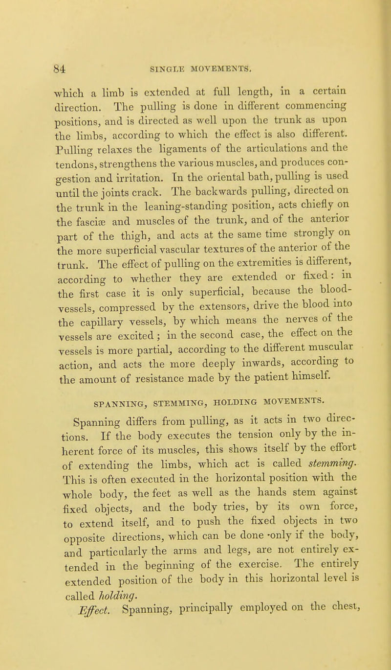 which a limb is extended at full length, in a certain direction. The pulling is done in different commencing positions, and is directed as well upon the trunk as upon the limbs, according to which the effect is also different. Pulling relaxes the ligaments of the articulations and the tendons, strengthens the various muscles, and produces con- gestion and irritation. In the oriental bath, pulling is used until the joints crack. The backwards pulling, directed on the trunk in the leaning-standing position, acts chiefly on the fasciee and muscles of the trunk, and of the anterior part of the thigh, and acts at the same time strongly on the more superficial vascular textures of the anterior of the trunk. The effect of pulling on the extremities is difierent, according to whether they are extended or fixed: m the first case it is only superficial, because the blood- vessels, compressed by the extensors, drive the blood into the capillary vessels, by which means the nei-ves of the vessels are excited ; in the second case, the efi'ect on the vessels is more partial, according to the different muscular action, and acts the more deeply inwards, accordmg to the amount of resistance made by the patient himself. SPANNING, STEMMING, HOLDING MOVEMENTS. Spanning difiers from pulling, as it acts in two direc- tions. If the body executes the tension only by the in- herent force of its muscles, this shows itself by the effort of extending the limbs, which act is called stemming. This is often executed in the horizontal position with the whole body, the feet as well as the hands stem against fijsed objects, and the body tries, by its own force, to extend itself, and to push the fixed objects in two opposite directions, which can be done -only if the body, and particularly the arms and legs, are not entirely ex- tended in the beginning of the exercise. The entirely extended position of the body in this horizontal level is called holding. Effect. Spanning, principally employed on the chest,