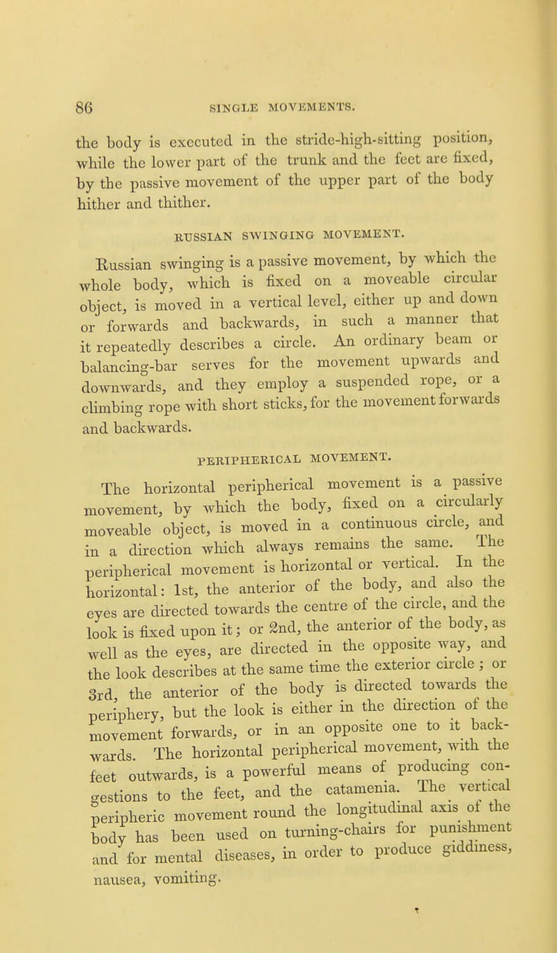 the body is executed in the stride-high-sitting position, while the lower part of the trunk and the feet are fixed, by the passive movement of the upper part of the body hither and thither. RUSSIAN SWINGING MOVEMENT. Russian swinging is a passive movement, by which the whole body, which is fixed on a moveable circular object, is moved in a vertical level, either up and down or forwards and backwards, in such a manner that it repeatedly describes a circle. An ordinary beam or balancing-bar serves for the movement upwards and downwards, and they employ a suspended rope, or a climbing rope with short sticks, for the movement forwards and backwards. PERIPHERICAL MOVEMENT. The horizontal peripherical movement is a passive movement, by which the body, fixed on a circularly moveable object, is moved in a continuous cuxle, and in a direction which always remains the same. The peripherical movement is horizontal or vertical. In the horizontal: 1st, the anterior of the body, and also the eyes are directed towards the centre of the circle, and the look is fixed upon it; or 2nd, the anterior of the body, as well as the eyes, are directed in the opposite way, and the look describes at the same time the exterior circle ; or 3rd the anterior of the body is directed towards the periphery, but the look is either in the dii-ection of the movement forwards, or in an opposite one to it back- wards The horizontal peripherical movement, with the feet outwards, is a powerful means of producmg con- gestions to the feet, and the catamenia. The_ vertical peripheric movement round the longitudinal axis oi the body has been used on turning-chairs for punishment and for mental diseases, in order to produce giddiness, nausea, vomiting.