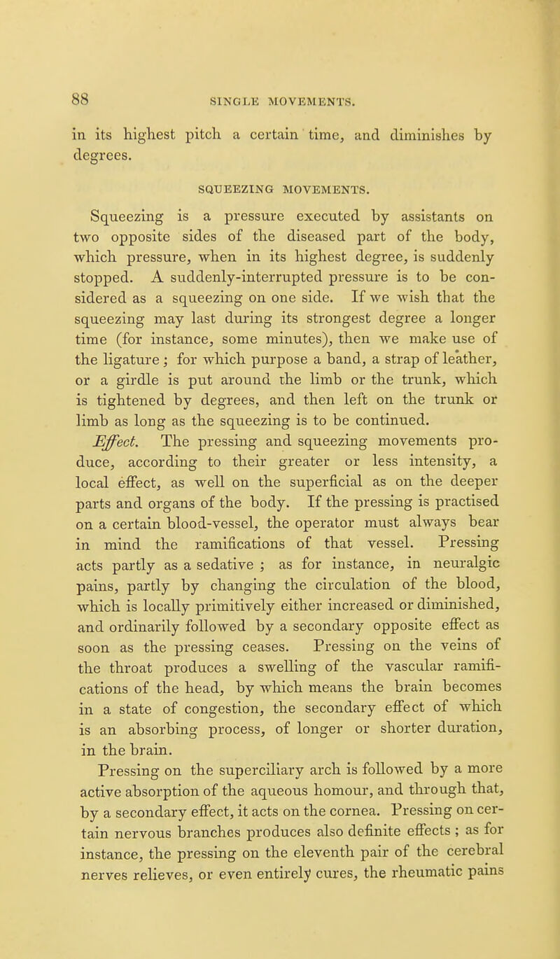 in its highest pitch a certain time, and diminishes by degrees. SQUEEZING MOVEMENTS. Squeezing is a pressure executed by assistants on two opposite sides of the diseased part of the body, which pressure, when in its highest degree, is suddenly stopped. A suddenly-interrupted pressure is to be con- sidered as a squeezing on one side. If we wish that the squeezing may last dui'ing its strongest degree a longer time (for instance, some minutes), then we make use of the ligature; for which purpose a band, a strap of leather, or a girdle is put around the limb or the trunk, which is tightened by degrees, and then left on the trunk or limb as long as the squeezing is to be continued. Effect. The pressing and squeezing movements pro- duce, according to their greater or less intensity, a local effect, as well on the superficial as on the deeper parts and organs of the body. If the pressing is practised on a certain blood-vessel, the operator must always bear in mind the ramifications of that vessel. Pressing acts partly as a sedative ; as for instance, in neuralgic pains, partly by changing the circulation of the blood, which is locally primitively either increased or diminished, and ordinarily followed by a secondary opposite effect as soon as the pressing ceases. Pressing on the veins of the throat produces a swelling of the vascular ramifi- cations of the head, by which means the brain becomes in a state of congestion, the secondary effect of which is an absorbing process, of longer or shorter duration, in the brain. Pressing on the superciliary arch is followed by a more active absorption of the aqueous homour, and through that, by a secondary effect, it acts on the cornea. Pressing on cer- tain nervous branches produces also definite effects ; as for instance, the pressing on the eleventh pair of the cerebral nerves relieves, or even entirely cures, the rheumatic pains