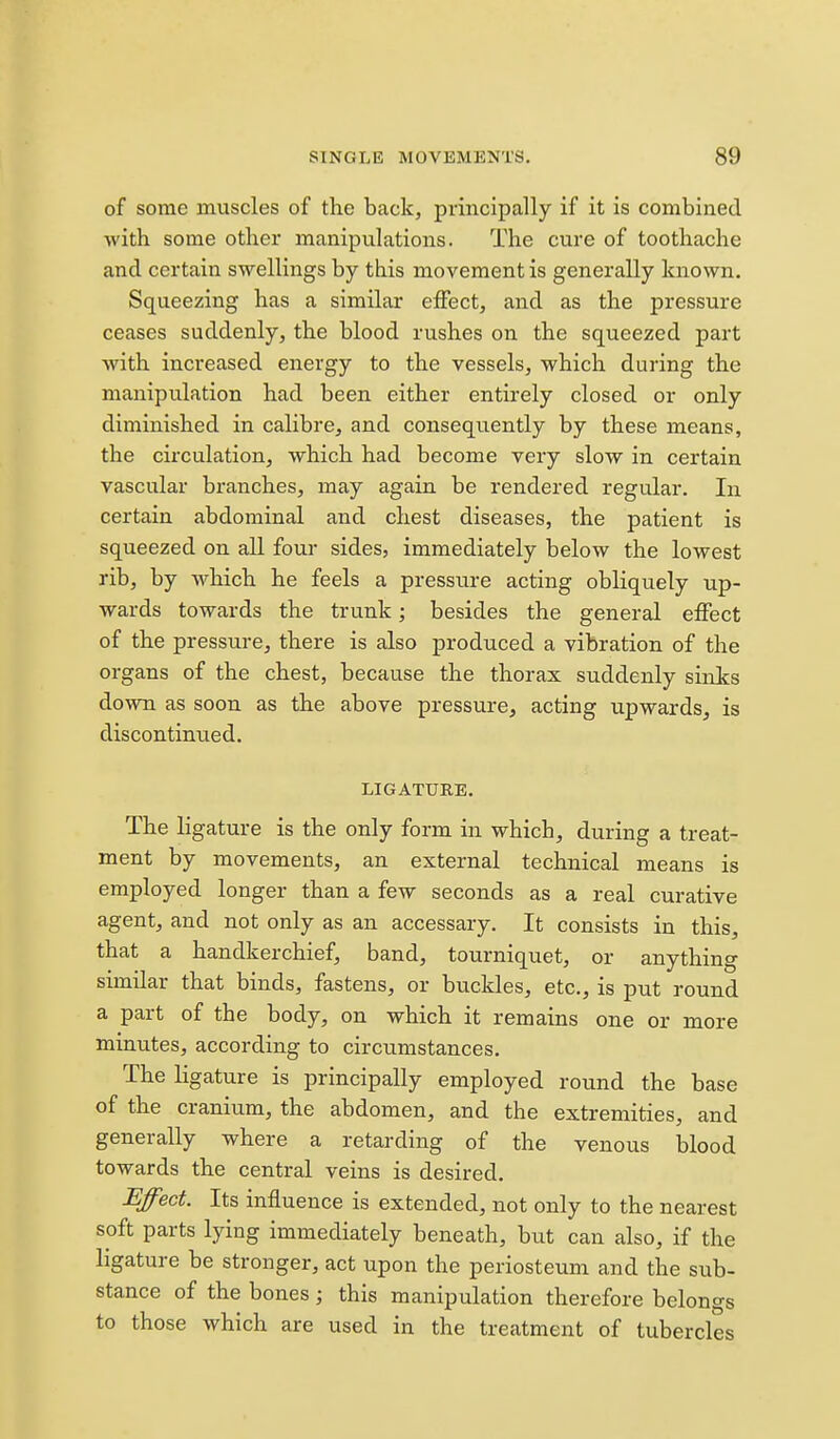 of some muscles of the back, principally if it is combined with some other manipulations. The cure of toothache and certain swellings by this movement is generally known. Squeezing has a similar eiFect, and as the pressure ceases suddenly, the blood rushes on the squeezed part with increased energy to the vessels, which during the manipulation had been either entirely closed or only diminished in calibre, and consequently by these means, the circulation, which had become very slow in certain vascular branches, may again be rendered regular. In certain abdominal and chest diseases, the patient is squeezed on all four sides, immediately below the lowest rib, by which he feels a pressure acting obliquely up- wards towards the trunk; besides the general effect of the pressure^ there is also produced a vibration of the organs of the chest, because the thorax suddenly sinks down as soon as the above pressure, acting upwards, is discontinued. LIGATURE, The ligature is the only form in which, during a treat- ment by movements, an external technical means is employed longer than a few seconds as a real curative agent, and not only as an accessary. It consists in this, that a handkerchief, band, tourniquet, or anything similar that binds, fastens, or buckles, etc., is put round a part of the body, on which it remains one or more minutes, according to circumstances. The ligature is principally employed round the base of the cranium, the abdomen, and the extremities, and generally where a retarding of the venous blood towards the central veins is desired. Effect. Its influence is extended, not only to the nearest soft parts lying immediately beneath, but can also, if the ligature be stronger, act upon the periosteum and the sub- stance of the bones; this manipulation therefore belongs to those which are used in the treatment of tubercles