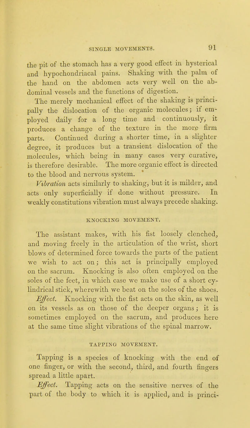 the pit of the stomach has a very good effect in hysterical and hypochondriacal pains. Shaking with the palm of the hand on the abdomen acts very well on the ab- dominal vessels and the functions of digestion. The merely mechanical effect of the shaking is princi- pally the dislocation of the organic molecules; if em- ployed daily for a long time and continuously, it produces a change of the texture in the more firm parts. Continued during a shorter time, in a slighter degree, it produces but a transient dislocation of the molecules, which being in many cases very cui-ative, is therefore desirable. The more organic effect is directed to the blood and nervous system. Vihratio7i acts similarly to shaking, but it is milder, and acts only superficially if done without pressure. In weakly constitutions vibration must always precede shaking. KNOCKING MOVEMENT. The assistant makes, with his fist loosely clenched, and moving freely in the articulation of the wrist, short blows of determined force towards the parts of the patient we wish to act on; this act is principally employed on the sacrum. Knocking is also often employed on the soles of the feet, in which case we make use of a short cy- lindrical stick, wherewith we beat on the soles of the shoes. Effect. Knocking with the fist acts on the skin, as well on its vessels as on those of the deeper organs; it is sometimes employed on the sacrum, and produces here at the same time slight vibrations of the spinal marrow. TAPPING MOVEMENT. Tapping is a species of knocking with the end of one finger, or with the second, third, and fourth fingers spread a little apart. Effect. Tapping acts on the sensitive nerves of the part of the body to which it is applied, and is princi-