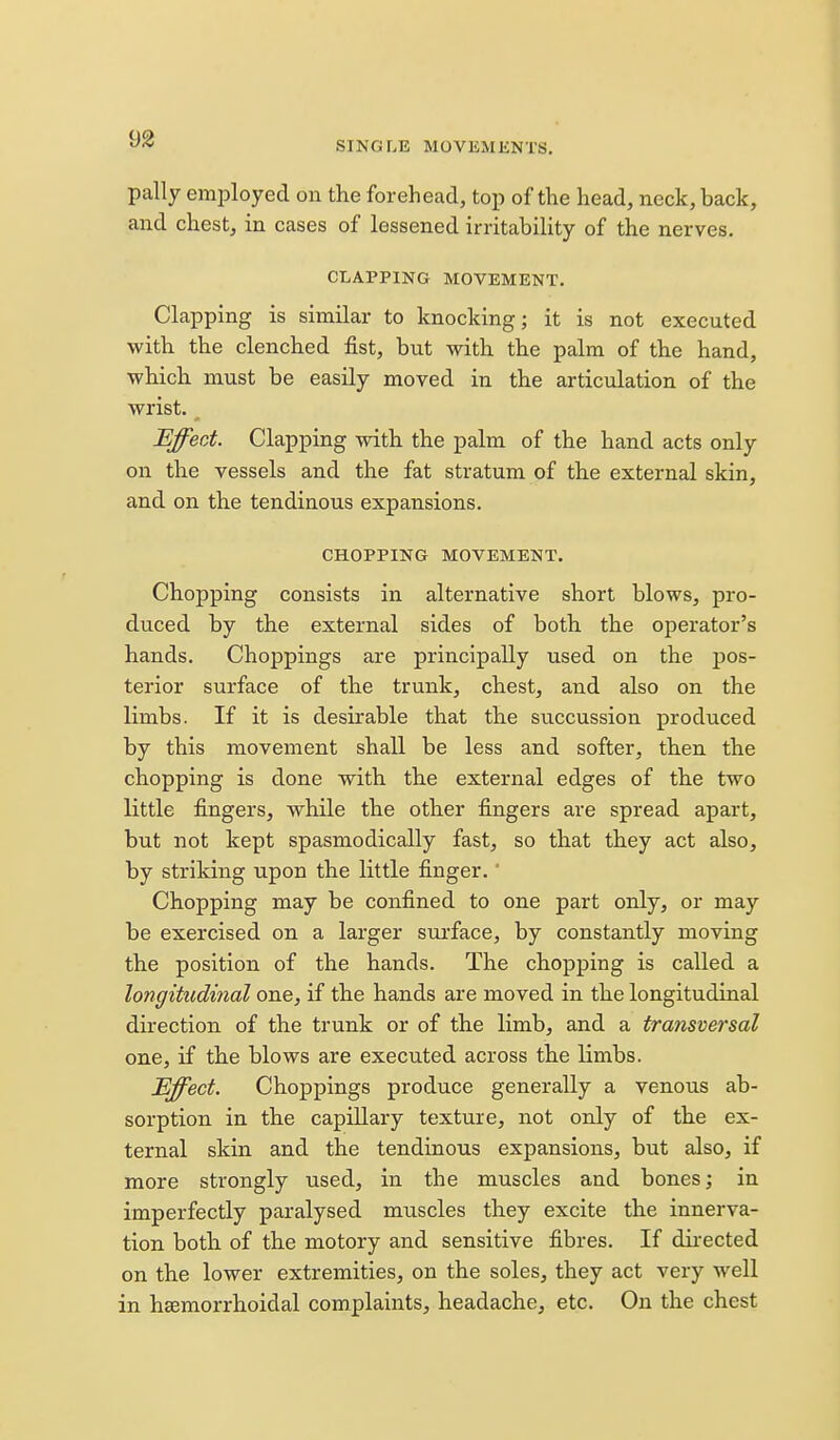 9a SINGLE MOVKMENTS. pally employed on the forehead, top of the head, neck, back, and chest, in cases of lessened irritability of the nerves. CLAPPING MOVEMENT. Clapping is similar to knocking; it is not executed with the clenched fist, but with the palm of the hand, which must be easily moved in the articulation of the wrist. Effect. Clapping with the palm of the hand acts only on the vessels and the fat stratum of the external skin, and on the tendinous expansions. CHOPPING MOVEMENT. Chopping consists in alternative short blows, pro- duced by the external sides of both the operator's hands. Choppings are principally used on the pos- terior surface of the trunk, chest, and also on the limbs. If it is desirable that the succussion produced by this movement shall be less and softer, then the chopping is done with the external edges of the two little fingers, while the other fingers are spread apart, but not kept spasmodically fast, so that they act also, by striking upon the little finger.' Chopping may be confined to one part only, or may be exercised on a larger sui'face, by constantly moving the position of the hands. The chopping is called a longitudinal one, if the hands are moved in the longitudinal direction of the trunk or of the limb, and a transversal one, if the blows are executed across the limbs. Effect. Choppings produce generally a venous ab- sorption in the capillary texture, not only of the ex- ternal skin and the tendinous expansions, but also, if more strongly used, in the muscles and bones; in imperfectly paralysed muscles they excite the innerva- tion both of the motory and sensitive fibres. If dii-ected on the lower extremities, on the soles, they act very well in hsemorrhoidal complaints, headache, etc. On the chest