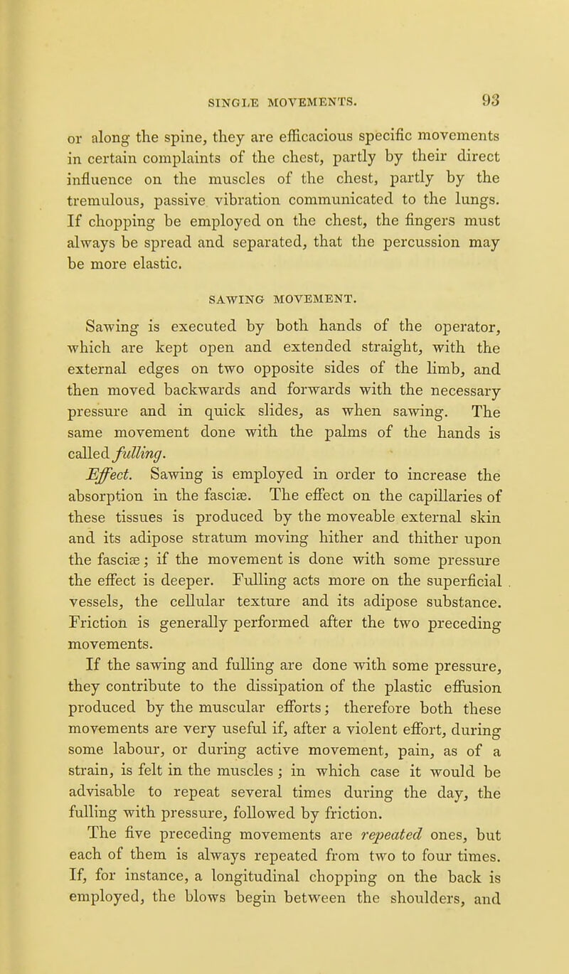 or along the spine, they are efficacious specific movements in certain complaints of the chest, partly by their direct influence on the muscles of the chest, partly by the tremulous, passive vibration communicated to the lungs. If chopping be employed on the chest, the fingers must always be spread and separated, that the percussion may be more elastic. SAWING MOVEMENT. Sawing is executed by both hands of the operator, which are kept open and extended straight, with the external edges on two opposite sides of the limb, and then moved backwards and forwards with the necessary pressure and in quick slides, as when sawing. The same movement done with the palms of the hands is csi^le^ fulling. Effect. Sawing is employed in order to increase the absorption in the fasciae. The effect on the capillaries of these tissues is produced by the moveable external skin and its adipose stratum moving hither and thither upon the fascice; if the movement is done with some pressure the effect is deeper. Fulling acts more on the superficial vessels, the cellular texture and its adipose substance. Friction is generally performed after the two preceding movements. If the sawing and fulling are done with some pressure, they contribute to the dissipation of the plastic effusion produced by the muscular efforts; therefore both these movements are very useful if, after a violent effort, during some labour, or during active movement, pain, as of a strain, is felt in the muscles; in which case it would be advisable to repeat several times during the day, the fulling with pressure, followed by friction. The five preceding movements are repeated ones, but each of them is always repeated from two to four times. If, for instance, a longitudinal chopping on the back is employed, the blows begin between the shoulders, and