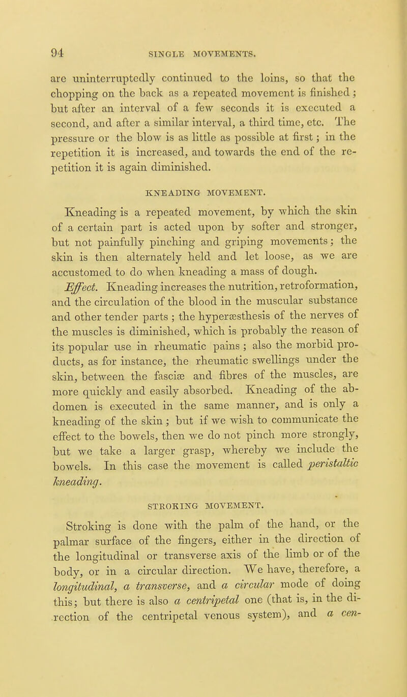 are nninterruptcclly continued to the loins, so that the chopping on the back as a repeated movement is finished ; but after an interval of a few seconds it is executed a second, and after a similar interval, a third time, etc. The pressure or the blow is as little as possible at first; in the repetition it is increased, and towards the end of the re- petition it is again diminished. KNEADING MOVEMENT. Kneading is a repeated movement, by which the skin of a certain part is acted upon by softer and stronger, but not painfully pinching and griping movements; the skin is then alternately held and let loose, as we are accustomed to do when kneading a mass of dough. ^Ifect. Kneading increases the nutrition, retroformation, and the cii-culation of the blood in the muscular substance and other tender parts ; the hypercEsthesis of the nerves of the muscles is diminished, which is probably the reason of its popular use in rheumatic pains ; also the morbid pro- ducts, as for instance, the rheumatic swellings under the skin, between the fascite and fibres of the muscles, are more quickly and easily absorbed. Kneading of the ab- domen is executed in the same manner, and is only a kneading of the skin; hut if we wish to communicate the effect to the bowels, then we do not pinch more strongly, but we take a larger grasp, whereby we include the bowels. In this case the movement is called peristaUic kneading. STROKING MOVEMENT. Stroking is done with the palm of the hand, or the palmar surface of the fingers, either in the direction of the longitudinal or transverse axis of the limb or of the body, or in a circular direction. We have, therefore, a longitudinal, a transverse, and a circular mode of domg this; but there is also a centripetal one (that is, in the di- rection of the centripetal venous system), and a cen-