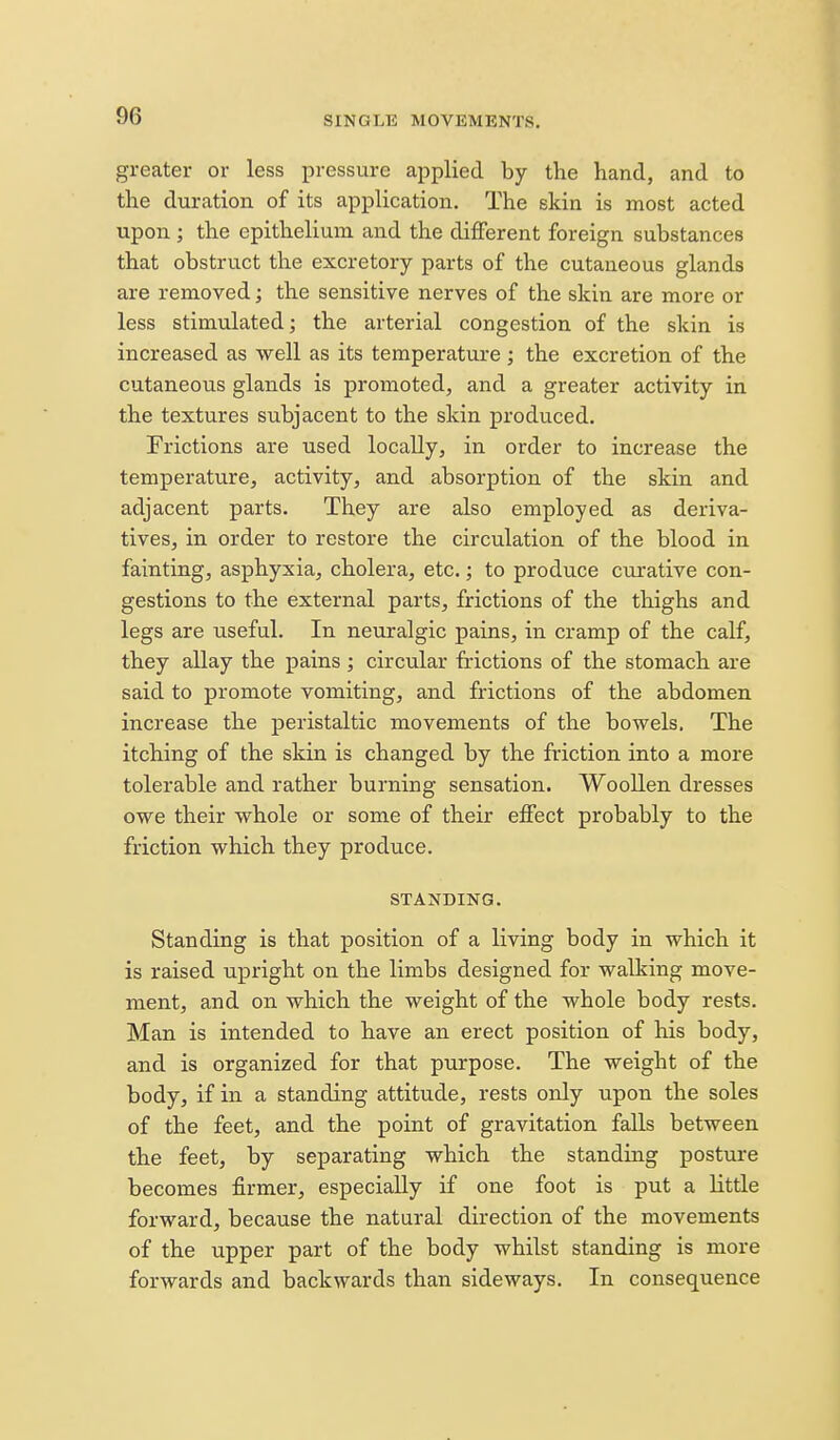 greater or less pressure applied by the hand, and to the duration of its application. The skin is most acted upon ; the epithelium and the different foreign substances that obstruct the excretory parts of the cutaneous glands are removed; the sensitive nerves of the skin are more or less stimulated; the arterial congestion of the skin is increased as well as its temperature ; the excretion of the cutaneous glands is promoted, and a greater activity in the textures subjacent to the skin produced. Frictions are used locally, in order to increase the temperature, activity, and absorption of the skin and adjacent parts. They are also employed as deriva- tives, in order to restore the circulation of the blood in fainting, asphyxia, cholera, etc.; to produce curative con- gestions to the external parts, frictions of the thighs and legs are useful. In neuralgic pains, in cramp of the calf, they allay the pains ; circular frictions of the stomach are said to promote vomiting, and frictions of the abdomen increase the peristaltic movements of the bowels. The itching of the skin is changed by the friction into a more tolerable and rather burning sensation. Woollen dresses owe their whole or some of their effect probably to the friction which they produce. STANDING. Standing is that position of a living body in which it is raised upright on the limbs designed for walking move- ment, and on which the weight of the whole body rests. Man is intended to have an erect position of his body, and is organized for that purpose. The weight of the body, if in a standing attitude, rests only upon the soles of the feet, and the point of gravitation falls between the feet, by separating which the standing posture becomes firmer, especially if one foot is put a little forward, because the natural direction of the movements of the upper part of the body whilst standing is more forwards and backwards than sideways. In consequence