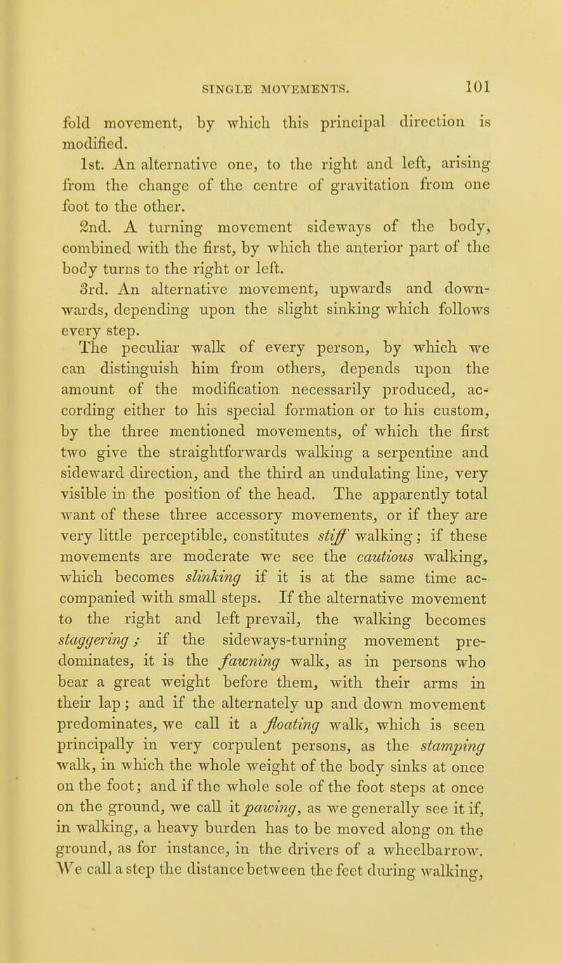 fold movement, by which this principal direction is modified. 1st. An alternative one, to the right and left, arising from the change of the centre of gravitation from one foot to the other. 2nd. A turning movement sideways of the body, combined with the first, by which the anterior part of the body turns to the right or left. 3rd. An alternative movement, upwards and down- wards, depending upon the slight sinking which follows every step. The peculiar walk of every person, by which we can distinguish him from others, depends upon the amount of the modification necessarily produced, ac^ cording either to his special formation or to his custom, by the three mentioned movements, of which the first two give the straightforwards walking a serpentine and sideward dii'ection, and the third an undulating line, very visible in the position of the head. The apparently total want of these three accessory movements, or if they are very little perceptible, constitutes stiff walking; if these movements are moderate we see the cautious walking, which becomes slinking if it is at the same time ac- companied with small steps. If the alternative movement to the right and left prevail, the walking becomes staggering y if the sideways-turning movement pre- dominates, it is the fawning walk, as in persons who bear a great weight before them, with their arms in their lap; and if the alternately up and down movement predominates, we call it a floating walk, which is seen principally in very corpulent persons, as the stamping walk, in which the whole weight of the body sinks at once on the foot; and if the whole sole of the foot steps at once on the ground, we call '\i pawing, as we generally see it if, in walking, a heavy burden has to be moved along on the ground, as for instance, in the drivers of a wheelbarrow. We call a step the distance between the feet during walking,