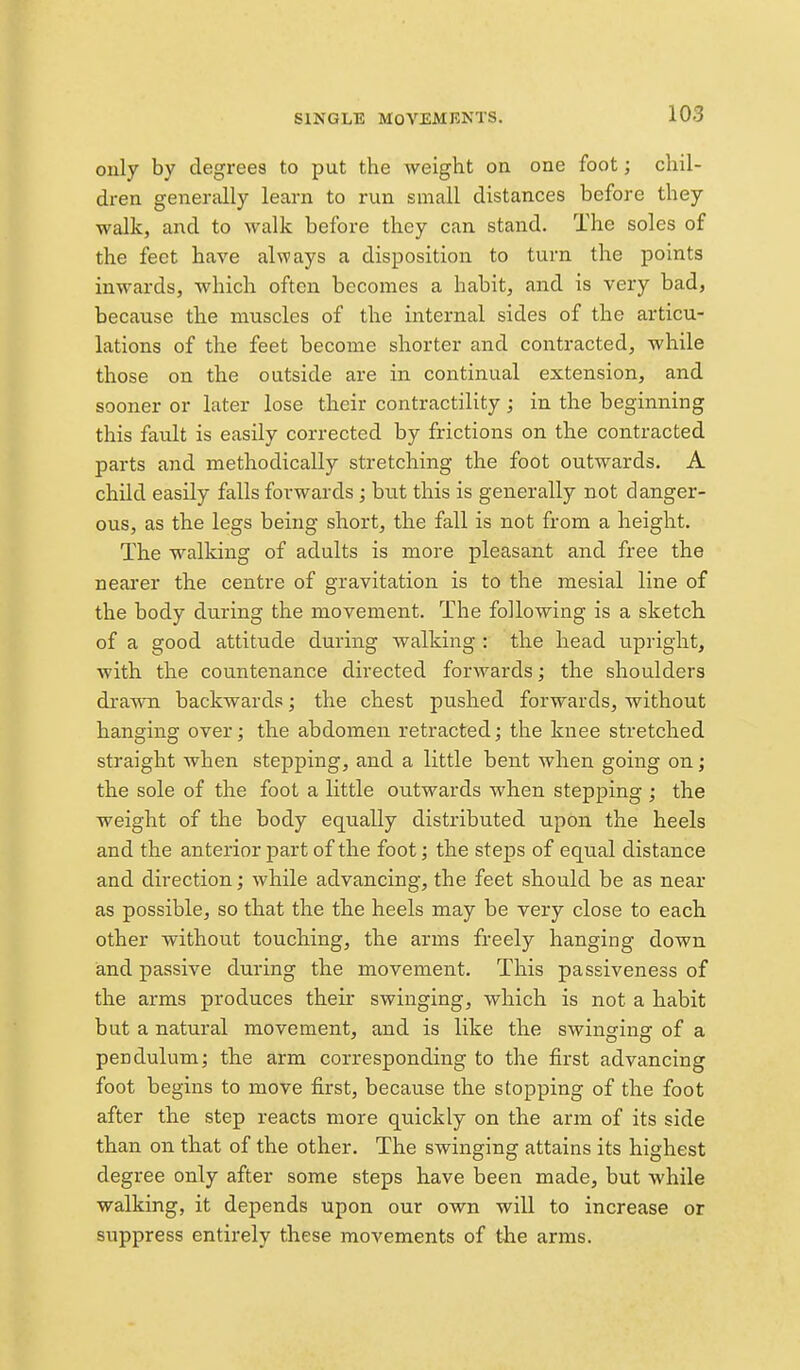 only by degrees to put the weight on one foot; chil- dren generally learn to run small distances before they walk, and to walk before they can stand. The soles of the feet have always a disposition to turn the points inwards, which often becomes a habit, and is very bad, because the muscles of the internal sides of the articu- lations of the feet become shorter and contracted, while those on the outside are in continual extension, and sooner or later lose their contractility; in the beginning this fault is easily corrected by frictions on the contracted parts and methodically stretching the foot outwards. A child easily falls forwards ; hut this is generally not danger- ous, as the legs being short, the fall is not from a height. The walking of adults is more pleasant and free the neai'er the centre of gravitation is to the mesial line of the body during the movement. The following is a sketch, of a good attitude during walking : the head upright, with the countenance directed forwards; the shoulders drawn backwards; the chest pushed forwards, without hanging over; the abdomen retracted; the knee stretched straight when stepping, and a little bent when going on; the sole of the foot a little outwards when stepping ; the weight of the body equally distributed upon the heels and the anterior part of the foot; the steps of equal distance and direction; while advancing, the feet should be as near as possible, so that the the heels may be very close to each other without touching, the arms freely hanging down and passive during the movement. This passiveness of the arms produces their swinging, which is not a habit but a natural movement, and is like the swincfinsr of a pendulum; the arm corresponding to the first advancing foot begins to move first, because the stopping of the foot after the step reacts more quickly on the arm of its side than on that of the other. The swinging attains its highest degree only after some steps have been made, but while walking, it depends upon our own will to increase or suppress entirely these movements of tlie arms.