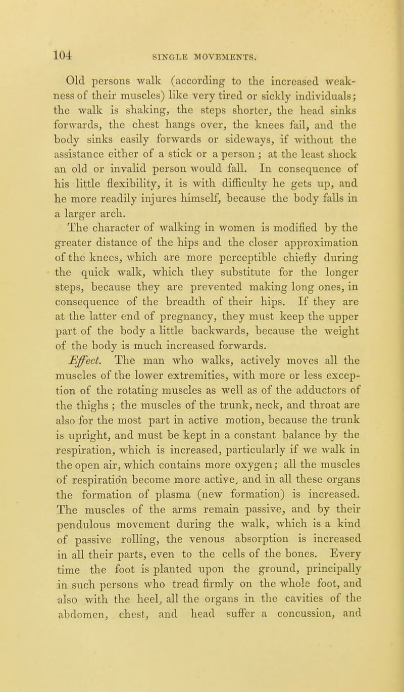 Old persons walk (according to the increased weak- ness of their muscles) like very tired or sickly individuals; the walk is shaking, the steps shorter, the head sinks forwards, the chest hangs over, the knees fail, and the body sinks easily forwards or sideways, if without the assistance either of a stick or a person ; at the least shock an old or invalid person would fall. In consequence of his little flexibility, it is with difficulty he gets up, and he more readily injures himself, because the body falls in a larger arch. The character of walking in women is modified by the greater distance of the hips and the closer approximation of the knees, which are more perceptible chiefly during the quick walk, which they substitute for the longer steps, because they are prevented making long ones, in consequence of the breadth of their hips. If they are at the latter end of pregnancy, they must keep the upper part of the body a little backwards, because the weight of the body is much increased forwards. Effect. The man who walks, actively moves all the muscles of the lower extremities, with more or less excep- tion of the rotating muscles as well as of the adductors of the thighs ; the muscles of the trunk, neck, and throat are also for the most part in active motion, because the trunk is upright, and must be kept in a constant balance by the respiration, which is increased, particularly if we walk in the open air, which contains more oxygen; all the muscles of respiration become more active^ and in all these organs the formation of plasma (new formation) is increased. The muscles of the arms remain passive, and by their pendulous movement during the walk, which is a kind of passive rolling, the venous absorption is increased in all their parts, even to the cells of the bones. Every time the foot is planted upon the ground, principally in such persons who tread firmly on the whole foot, and also with the heel^ all the organs in the cavities of the abdomen, chest, and head suflfer a concussion, and