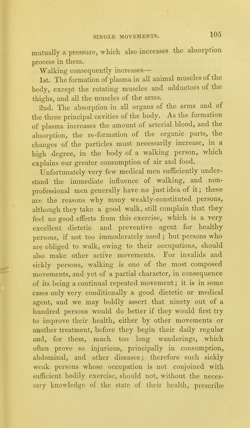 mutually a pressure, which also increases the absorption process in them. Walldng consequently increases— 1st. The formation of plasma in all animal muscles of the body, except the rotating muscles and adductors of the thighs, and all the muscles of the arms. 2nd. The absorption in all organs of the arms and of the three principal cavities of the body. As the formation of plasma increases the amount of arterial blood, and the absorption, the re-formation of the organic parts, the changes of the particles must necessarily increase, in a high degree, in the body of a walking person, which explains our greater consumption of air and food. Unfortunately very few medical men sufficiently imder- stand the immediate influence of walking, and non- professional men generally have no just idea of it; these are the reasons why many weakly-constituted persons, although they take a good wallc, still complain that they feel no good effects from this exercise, which is a very excellent dietetic and preventive agent for healthy persons, if not too immoderately used; but persons who are obliged to walk, owing to their occupations, should also make other active movements. For invalids and sickly persons, walking is one of the most composed movements, and yet of a partial character, in consequence of its being a continual repeated movement; it is in some cases only very conditionally a good dietetic or medical agent, and we may boldly assert that ninety out of a hundred persons would do better if they would first try to improve their health, either by other movements or another treatment, before they begin their daily regular and, for them, much too long wanderings, which often prove so injurious, principally in consumption, abdominal, and other diseases; therefore such sickly weak persons whose occupation is not conjoined with sufficient bodil)^ exercise, should not, without the neces- sary knowledge of the state of their health, prescribe