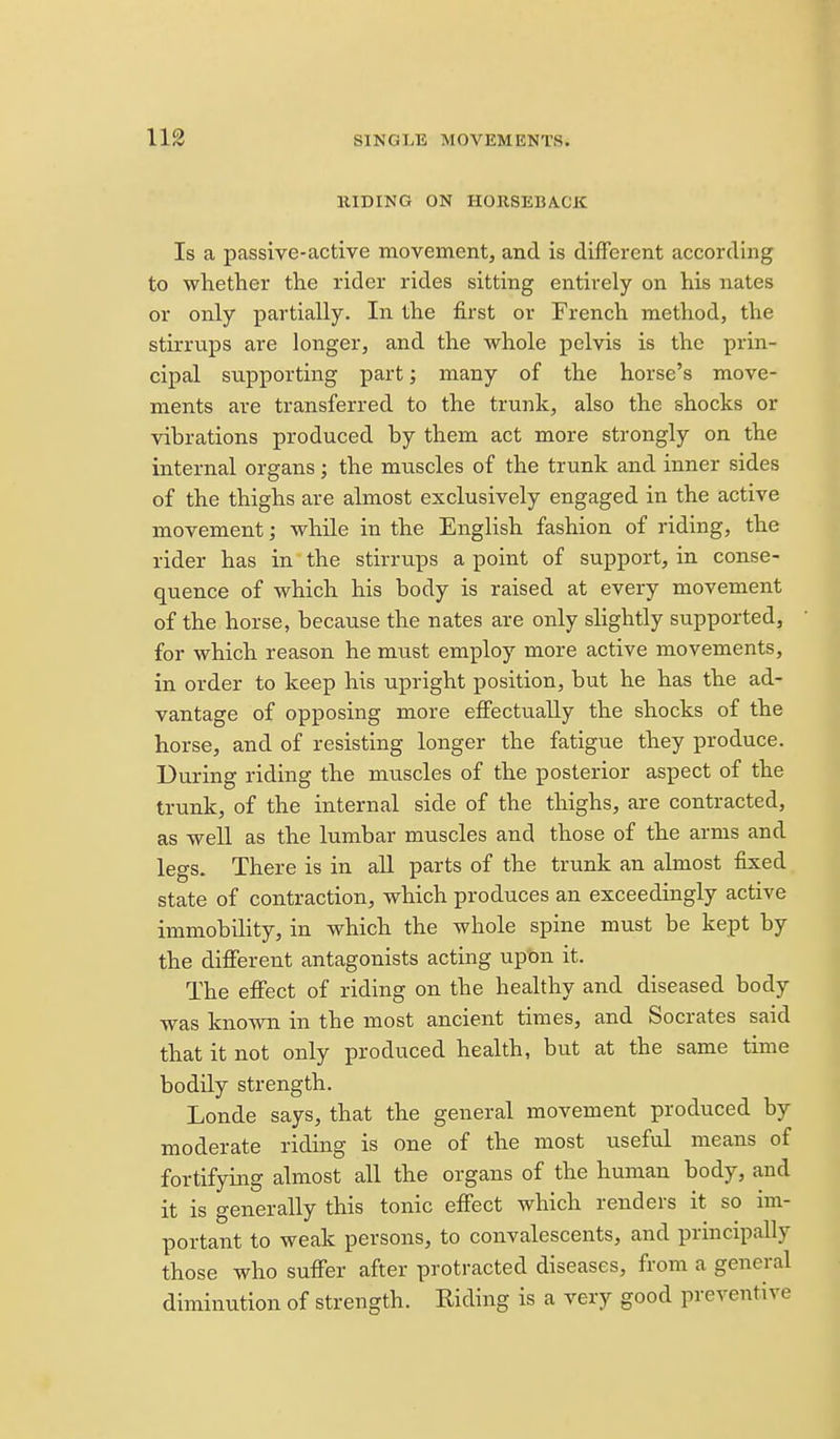 HIDING ON HORSEBACK Is a passive-active movement, and is different according to whether the rider rides sitting entirely on his nates or only partially. In the first or French method, the stirrups are longer, and the whole pelvis is the prin- cipal supporting part; many of the horse's move- ments are transferred to the trunk, also the shocks or vibrations produced by them act more strongly on the internal organs; the muscles of the trunk and inner sides of the thighs are almost exclusively engaged in the active movement; while in the English fashion of riding, the rider has in the stirrups a point of support, in conse- quence of which his body is raised at every movement of the horse, because the nates are only slightly supported, for which reason he must employ more active movements, in order to keep his upright position, but he has the ad- vantage of opposing more efiectually the shocks of the horse, and of resisting longer the fatigue they produce. During riding the muscles of the posterior aspect of the trunk, of the internal side of the thighs, are contracted, as well as the lumbar muscles and those of the arms and legs. There is in aU parts of the trunk an almost fixed state of contraction, which produces an exceedingly active immobility, in which the whole spine must be kept by the difierent antagonists acting upon it. The effect of riding on the healthy and diseased body was known in the most ancient times, and Socrates said that it not only produced health, but at the same time bodily strength. Londe says, that the general movement produced by moderate riding is one of the most useful means of fortifying almost all the organs of the human body, and it is generally this tonic effect which renders it so im- portant to weak persons, to convalescents, and principally those who suffer after protracted diseases, from a general diminution of strength. Riding is a very good preventive