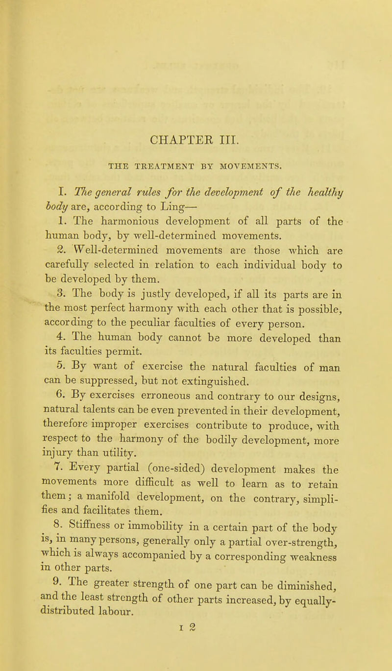 THE TREATMENT BY MOVEMENTS. I. The general rules for the development of the healthy body are, according to Ling— 1. The harmonious development of all parts of the human body, by well-determined movements. 2. Well-determined movements are those which are carefully selected in relation to each individual body to be developed by them. 3. The body is justly developed, if all its parts are in the most perfect harmony with each other that is possible, according to the peculiar faculties of every person. 4. The human body cannot be more developed than its faculties permit. 5. By want of exercise the natural faculties of man can be suppressed, but not extinguished. 6. By exercises erroneous and contrary to our designs, natural talents can be even prevented in their development, therefore improper exercises contribute to produce, with respect to the harmony of the bodily development, more injury than utility. 7. Every partial (one-sided) development makes the movements more difficult as well to learn as to retain them; a manifold development, on the contrary, simpli- fies and facilitates them. 8. Stiffness or immobility in a certain part of the body is, in many persons, generally only a partial over-strength, which is always accompanied by a corresponding weakness in other parts. 9. The greater strength of one part can be diminished, and the least strength of other parts increased, by equally- distributed labour. T