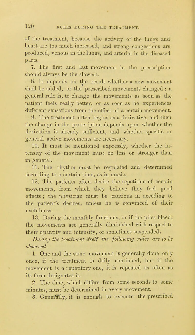 of the treatment, because tlie activity of the lungs and heart are too much increased, and strong congestions are produced, venous in the lungs, and arterial in the diseased parts. 7. The first and last movement in the prescription should always be the slowest. 8. It depends on the result whether a new movement shall be added, or the prescribed movements changed ; a general rule is, to change the movements as soon as the patient feels really better, or as soon as he experiences different sensations from the efifect of a certain movement. 9. The treatment often begins as a derivative, and then the change in the prescription depends upon whether the derivation is already sufficient, and whether specific or general active movements are necessary. 10. It must be mentioned expressly, whether the in- tensity of the movement must be less or stronger than in general. 11. The rhythm must be regulated and determined according to a certain time, as in music. 12. The patients often desire the repetition of certain movements, from which they believe they feel good effects ; the physician must be cautions in acceding to the patient's desires, unless he is convinced of their usefulness. 13. During the monthly functions, or if the piles bleed, the movements are generally diminished with respect to their quantity and intensity, or sometimes suspended. During the treatment itself the following rules are to he obs&i^md. 1. One and the same movement is generally done only once, if the treatment is daily continued, but if the movement is a repetitory one, it is repeated as often as its form designates it. %. The time, which difiers from some seconds to some minutes, must be determined in every movement. 3. Gene^tlly, it is enough to execute the prescribed