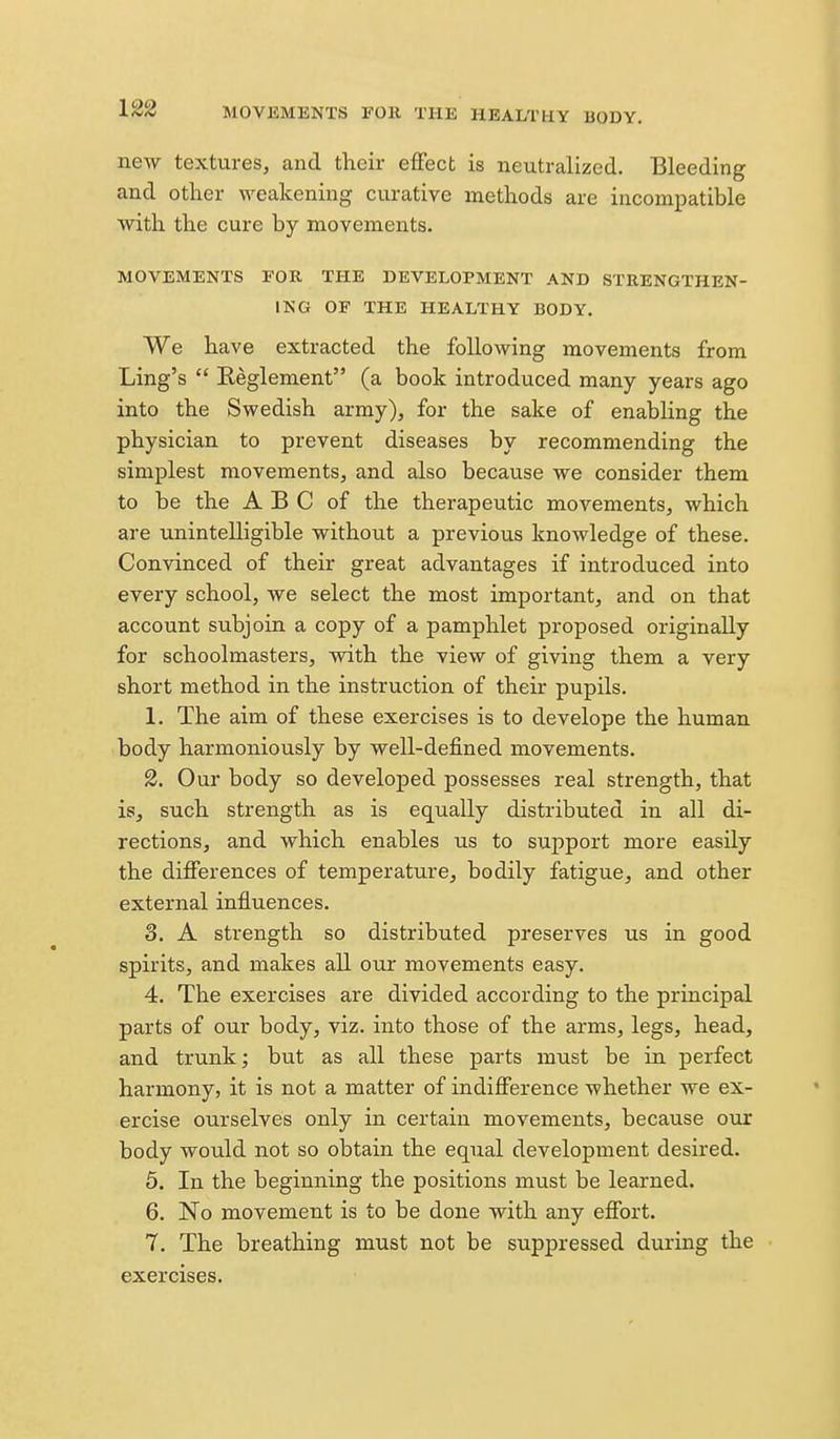 new textures, and their effect is neutralized. Bleeding and other weakening curative methods are incompatible with the cure by movements. MOVEMENTS FOR THE DEVELOPMENT AND STRENGTHEN- ING OF THE HEALTHY BODY. We have extracted the following movements from Ling's  Eeglement (a book introduced many years ago into the Swedish army), for the sake of enabling the physician to prevent diseases by recommending the simplest movements, and also because we consider them to be the A B C of the therapeutic movements, which are unintelligible without a previous knowledge of these. Convinced of their great advantages if introduced into every school, we select the most important, and on that account subjoin a copy of a pamphlet proposed originally for schoolmasters, with the view of giving them a very short method in the instruction of their pupils. 1. The aim of these exercises is to develope the human body harmoniously by well-defined movements. 2. Our body so developed possesses real strength, that is, such strength as is equally distributed in all di- rections, and which enables us to support more easily the differences of temperature, bodily fatigue, and other external influences. 3. A strength so distributed preserves us in good spirits, and makes all our movements easy. 4. The exercises are divided according to the principal parts of our body, viz. into those of the arms, legs, head, and trunk; but as all these parts must be in perfect harmony, it is not a matter of indifference whether we ex- ercise ourselves only in certain movements, because our body would not so obtain the equal development desired. 5. In the beginning the positions must be learned. 6. No movement is to be done with any effort. 7. The breathing must not be suppressed during the exercises.