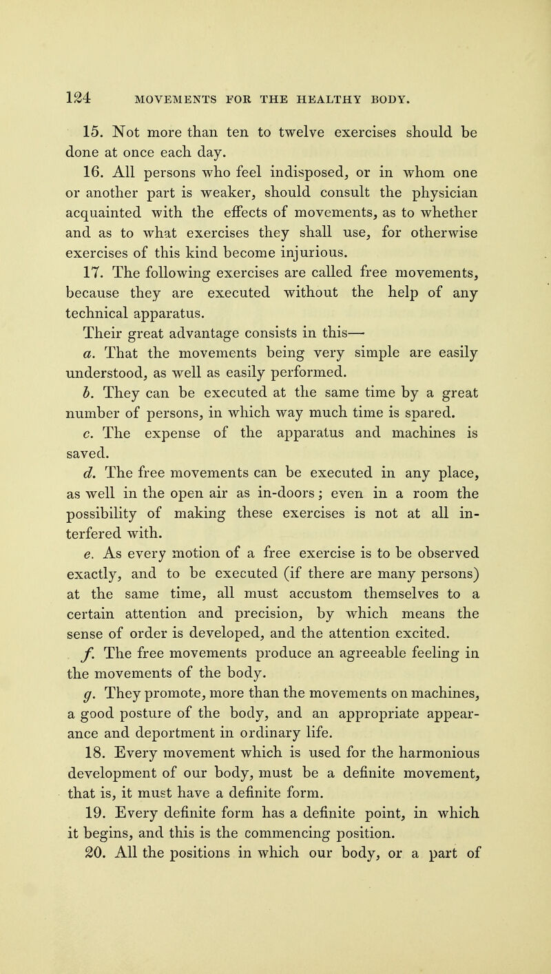 15. Not more than ten to twelve exercises should be done at once each day. 16. All persons who feel indisposed, or in whom one or another part is weaker, should consult the physician acquainted with the effects of movements, as to whether and as to what exercises they shall use, for otherwise exercises of this kind become injurious. IT. The following exercises are called free movements, because they are executed without the help of any technical apparatus. Their great advantage consists in this— a. That the movements being very simple are easily understood, as well as easily performed. T). They can be executed at the same time by a great number of persons, in which way much time is spared. c. The expense of the apparatus and machines is saved. d. The free movements can be executed in any place, as well in the open air as in-doors; even in a room the possibility of making these exercises is not at all in- terfered with. e. As every motion of a free exercise is to be observed exactly, and to be executed (if there are many persons) at the same time, all must accustom themselves to a certain attention and precision, by which means the sense of order is developed, and the attention excited. f. The free movements produce an agreeable feeling in the movements of the body. g. They promote, more than the movements on machines, a good posture of the body, and an appropriate appear- ance and deportment in ordinary life. 18. Every movement which is used for the harmonious development of our body, must be a definite movement, that is, it must have a definite form. 19. Every definite form has a definite point, in which it begins, and this is the commencing position. 20. All the positions in which our body, or a part of