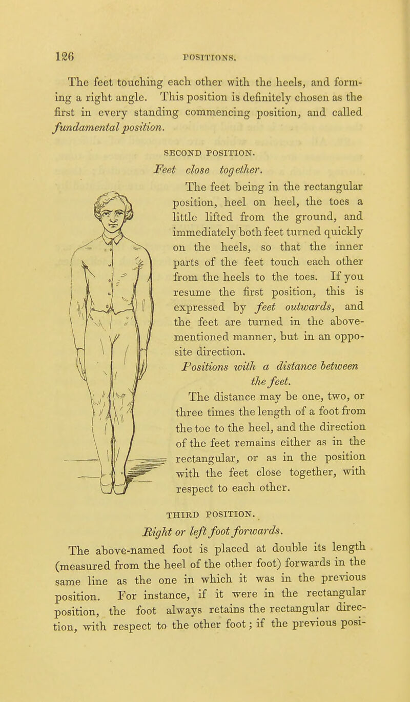 The feet touching each other with the heels, and form- ing a right angle. This position is definitely chosen as the first in every standing commencing position, and called fundamental position. SECOND POSITION. Feet close together. The feet being in the rectangular position, heel on heel, the toes a little lifted from the ground, and immediately both feet turned quickly on the heels, so that the inner parts of the feet touch each other from the heels to the toes. If you resume the first position, this is expressed by feet outwards, and the feet are turned in the above- mentioned manner, but in an oppo- site direction. Positions with a distance between the feet. The distance may be one, two, or three times the length of a foot from the toe to the heel, and the direction of the feet remains either as in the rectangular, or as in the position with the feet close together, with respect to each other. THIRD POSITION. Right or left foot forwards. The above-named foot is placed at double its length (measured from the heel of the other foot) forwards in the same line as the one in which it was in the previous position, For instance, if it were in the rectangulai- position, the foot always retains the rectangular direc- tion, with respect to the other foot; if the previous posi-
