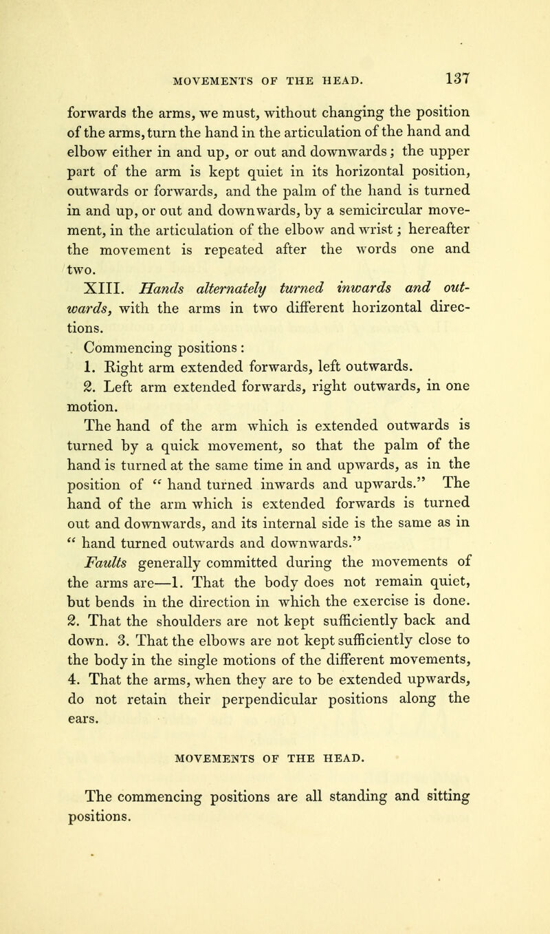 13T forwards the arms, we must, without changing the position of the arms, turn the hand in the articulation of the hand and elbow either in and up, or out and downwards; the upper part of the arm is kept quiet in its horizontal position, outwards or forwards, and the palm of the hand is turned in and up, or out and downwards, by a semicircular move- ment, in the articulation of the elbow and wrist; hereafter the movement is repeated after the words one and two. XIII. Hands alternately turned inwards and out- wards, with the arms in two different horizontal direc- tions. . Commencing positions: 1. Right arm extended forwards, left outwards. 2. Left arm extended forwards, right outwards, in one motion. The hand of the arm which is extended outwards is turned by a quick movement, so that the palm of the hand is turned at the same time in and upwards, as in the position of  hand turned inwards and upwards. The hand of the arm which is extended forwards is turned out and downwards, and its internal side is the same as in  hand turned outwards and downwards. Faults generally committed during the movements of the arms are—1. That the body does not remain quiet, but bends in the direction in which the exercise is done. 2. That the shoulders are not kept sufficiently back and down. 3. That the elbows are not kept sufficiently close to the body in the single motions of the different movements, 4. That the arms, when they are to be extended upwards, do not retain their perpendicular positions along the ears. MOVEMENTS OF THE HEAD. The commencing positions are all standing and sitting positions.