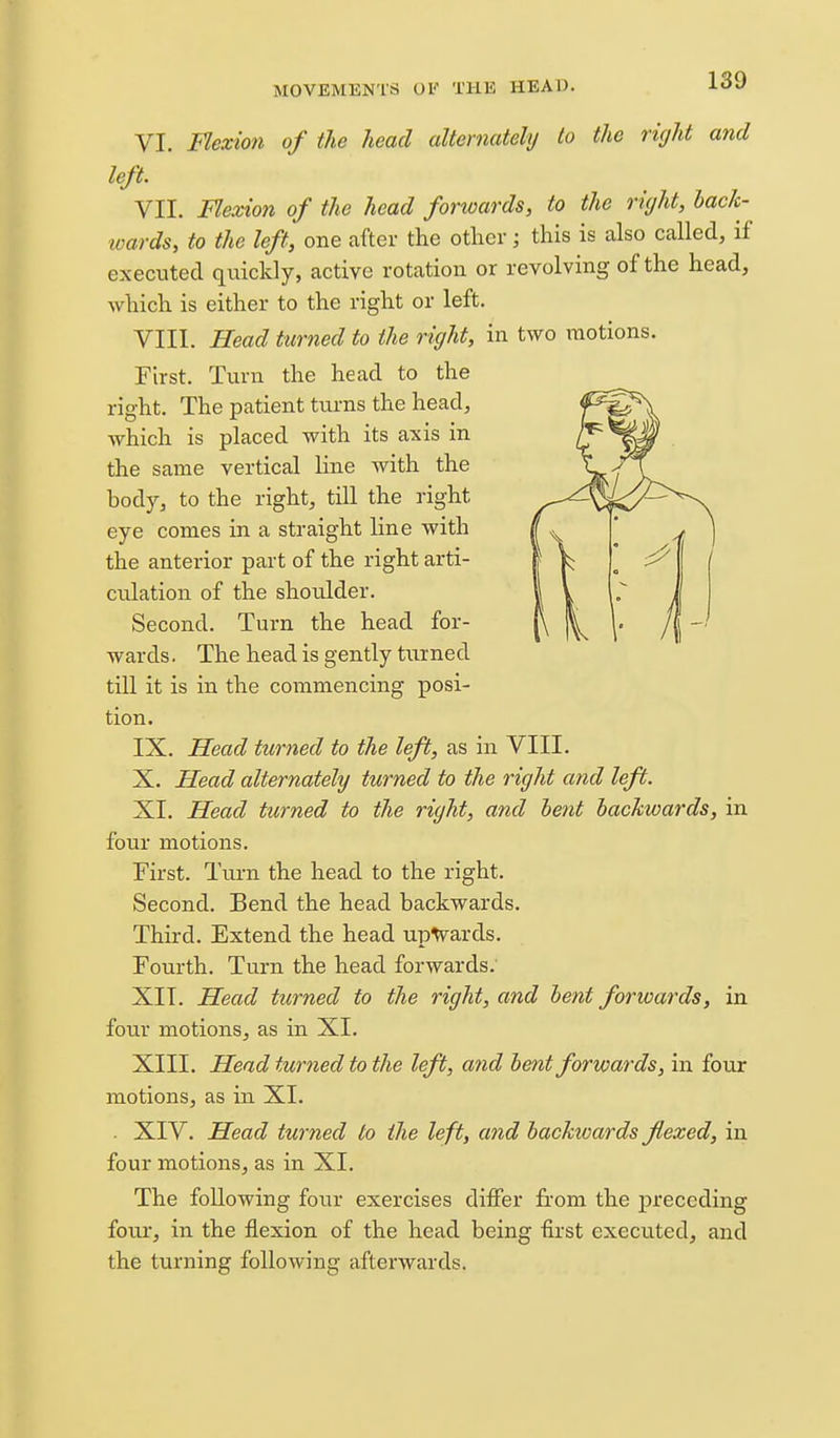 VI. Flexio7i of the head alternately to the right and left. VII. Flexion of the head forwards, to the right, hack- loards, to the left, one after the other; this is also called, if executed quickly, active rotation or revolving of the head, which is either to the right or left. VIII. Head turned to the right, in two motions. First. Turn the head to the right. The patient tiirns the head, which is placed with its axis in the same vertical line with the body, to the right, till the right eye comes in a straight line with the anterior part of the right arti- culation of the shoulder. Second. Turn the head for- wards . The head is gently turned till it is in the commencing posi- tion. IX. Head turned to the left, as in VIII. X. Head alternately turned to the right and left. XI. Head turned to the right, and lent backwards, in four motions. First. Turn the head to the right. Second. Bend the head backwards. Third. Extend the head upwards. Fourth. Turn the head forwards. XII. Head turned to the right, and lent forwards, in four motions, as in XL XIII. Head turned to the left, and lent forwards, in four motions, as in XI. . XIV. Head turned to the left, and hackivards flexed, in four motions, as in XI. The following four exercises differ from the preceding four, in the flexion of the head being first executed, and the turning following afterwards.