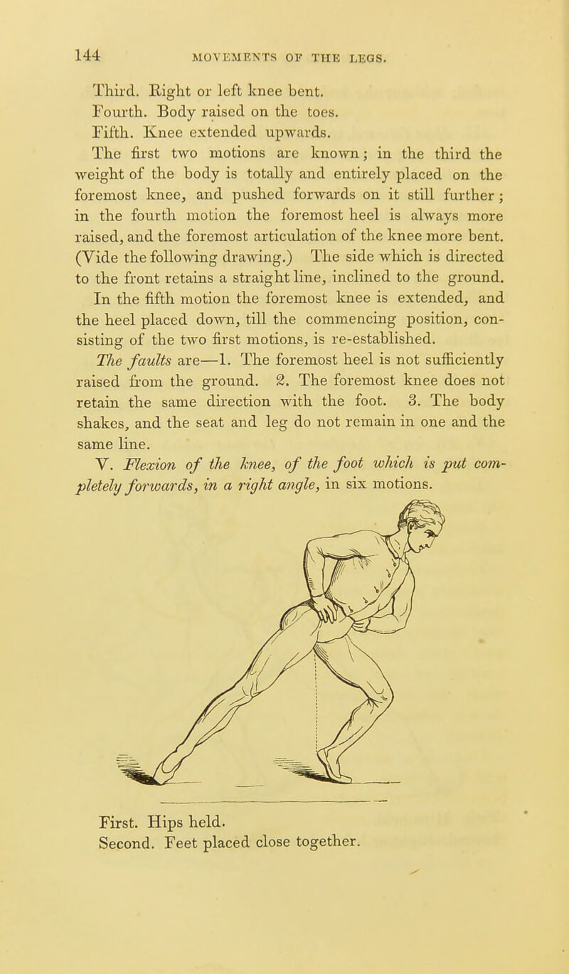 Third. Right or left knee bent. Fom'th. Body raised on the toes. Fifth. Knee extended upwards. The first two motions are known; in the third the weight of the body is totally and entirely placed on the foremost knee, and pushed forwards on it still further; in the fourth motion the foremost heel is always more raised, and the foremost articulation of the knee more bent. (Vide the following drawing.) The side which is directed to the front retains a straight line, inclined to the ground. In the fifth motion the foremost knee is extended, and the heel placed down, till the commencing position, con- sisting of the two first motions, is re-established. The faults are—1. The foremost heel is not sufficiently raised from the ground. 2. The foremost knee does not retain the same direction with the foot. 3. The body shakes, and the seat and leg do not remain in one and the same line. V. Flexion of the knee, of the foot which is put com- pletely forioards, in a right angle, in six motions. First. Hips held. Second. Feet placed close together.