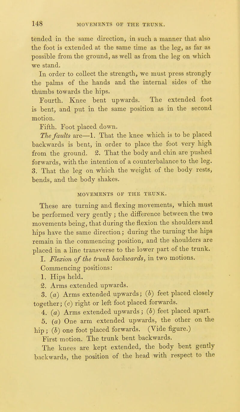 tended in the same direction, in such a manner that also the foot is extended at the same time as the leg, as far as possible from the ground, as well as from the leg on which we stand. In order to coUect the strength, we must press strongly the palms of the hands and the internal sides of the thumbs towards the hips. Fourth. Knee bent upwards. The extended foot is bent, and put in the same position as in the second motion. Fifth. Foot placed down. The faults are—1. That the knee which is to be placed backwards is bent, in order to place the foot very high from the ground. 2. That the body and chin are pushed forwards, with the intention of a counterbalance to the leg. 3. That the leg on which the weight of the body rests, bends, and the body shakes. MOVEMENTS OF THE TRUNK. These are turning and flexing movements, which must be performed very gently ; the difierence between the two movements being, that during the flexion the shoulders and hips have the same direction; during the turning the hips remain in the commencing position, and the shoulders are placed in a line transverse to the lower part of the trunk. I. Flexion of the trunk backwards, in two motions. Commencing positions: 1. Hips held. 2. Arms extended upwards. 3. (a) Arms extended upwards; {b) feet placed closely together; (c) right or left foot placed forwards. 4. (a) Arms extended upwards ; (b) feet placed apart. 5. («) One arm extended upwards, the other on the hip ; (h) one foot placed forwards. (Vide figure.) First motion. The trunk bent backwards. The knees are kept extended, the body bent gently backwards, the position of the head with respect to the