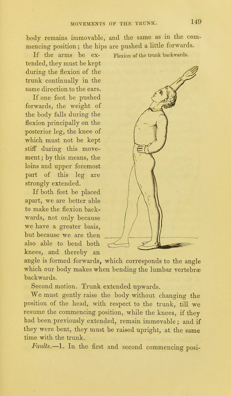 body remains immovable, and the same as in the com- mencing position; the hips are pushed a little forwards. If the arms be ex- Flexion of the trunk backwards, tended, they must be kept during the flexion of the trunk continually in the same direction to the ears. If one foot be pushed forwards, the weight of the body falls during the flexion principally on the posterior leg, the knee of which must not be kept stiff during this move- ment ; by this means, the loins and upper foremost part of this leg are strongly extended. If both feet be placed apart, we are better able to make the flexion back- wards, not only because we have a greater basis, but because we are then also able to bend both knees, and thereby an angle is formed forwards, which corresponds to the angle which our body makes when bending the lumbar vertebrae backwards. Second motion. Trunk extended upwards. We must gently raise the body without changing the position of the head, with respect to the trunk, till we resume the commencing position, while the knees, if they had been previously extended, remain immovable; and if they were bent, they must be raised upright, at the same time with the trunk. Faults.—1. In the first and second commencing posi-