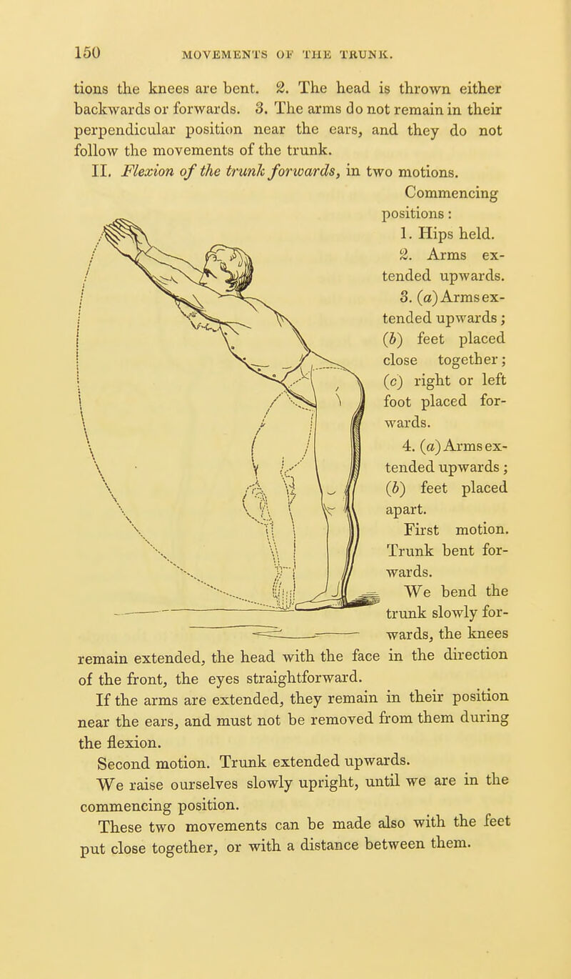 tions the knees are bent. 2. The head is thrown either backwards or forwards. 3. The arms do not remain in their perpendicular position near the ears, and they do not follow the movements of the trunk. II. Flexion of the trunk forwards, in two motions. Commencing positions: 1. Hips held. 2. Arms ex- tended upwards. 3. (a) Arms ex- tended upwards; (5) feet placed close together; (c) right or left foot placed for- wards. 4. (a) Arms ex- tended upwards; (b) feet placed apart. First motion. Trunk bent for- wards. We bend the trunk slowly for- wards, the knees remain extended, the head with the face in the direction of the front, the eyes straightforward. If the arms are extended, they remain in their position near the ears, and must not be removed from them during the flexion. Second motion. Trunk extended upwards. We raise ourselves slowly upright, until we are in the commencing position. These two movements can be made also with the feet put close together, or with a distance between them.