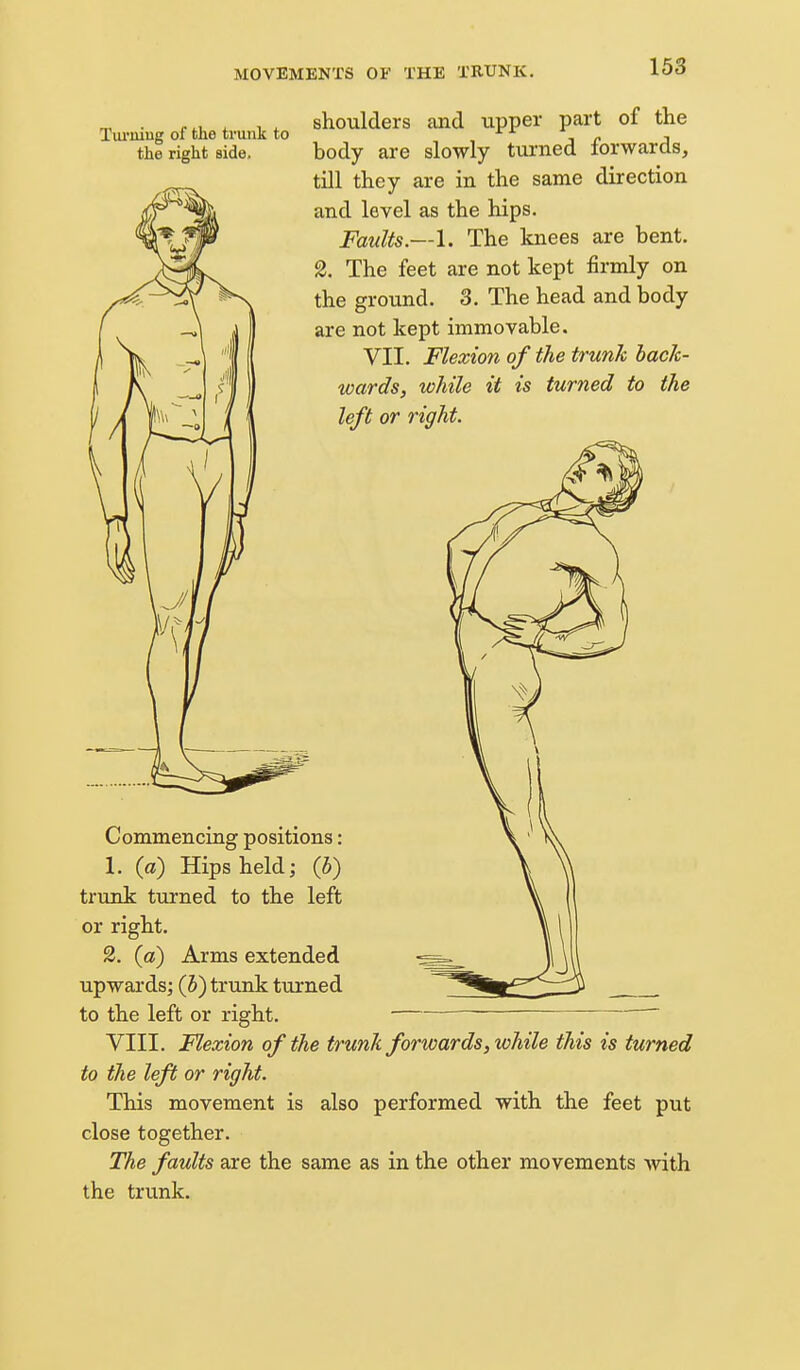 Tui'iiiug of the trunk to the right side. shoulders and upper part of the body are slowly turned forwards, till they are in the same direction and level as the hips. Faults.—!. The knees are bent. 2. The feet are not kept firmly on the ground. 3. The head and body are not kept immovable. VII. Flexion of the trunk bacJc- wards, while it is turned to the left or right. Commencing positions: 1. (a) Hips held; (5) trunk turned to the left or right. 2. (a) Arms extended upwards; (h) trunk turned to the left or right. ■  VIII. Flexion of the trunk forwards, while this is turned to the left or right. This movement is also performed with the feet put close together. The faults are the same as in the other movements Avith the trvmk.