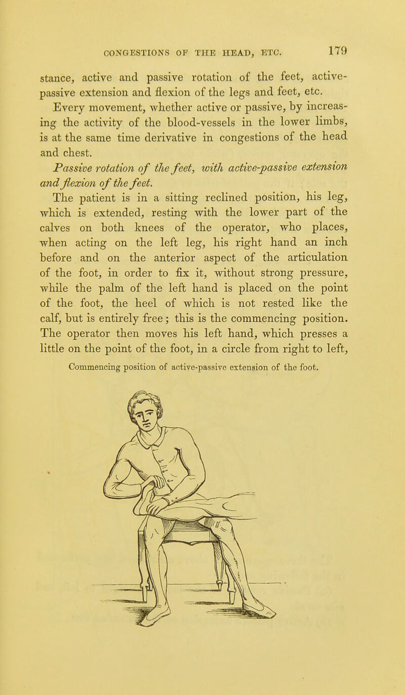 stance, active and passive rotation of the feet, active- passive extension and flexion of the legs and feet, etc. Every movement, whether active or passive, by increas- ing the activity of the blood-vessels in the lower limbs, is at the same time derivative in congestions of the head and chest. Passive rotaiio?i of the feet, with active-passive extension and flexion of the feet. The patient is in a sitting reclined position, his leg, which is extended, resting with the lower part of the calves on both knees of the operator, who places, when acting on the left leg, his right hand an inch before and on the anterior aspect of the articulation of the foot, in order to fix it, without strong pressure, while the palm of the left hand is placed on the point of the foot, the heel of which is not rested like the calf, but is entu-ely free; this is the commencing position. The operator then moves his left hand, which presses a little on the point of the foot, in a circle from right to left, CommenciBg position of active-passive extension of tlie foot.