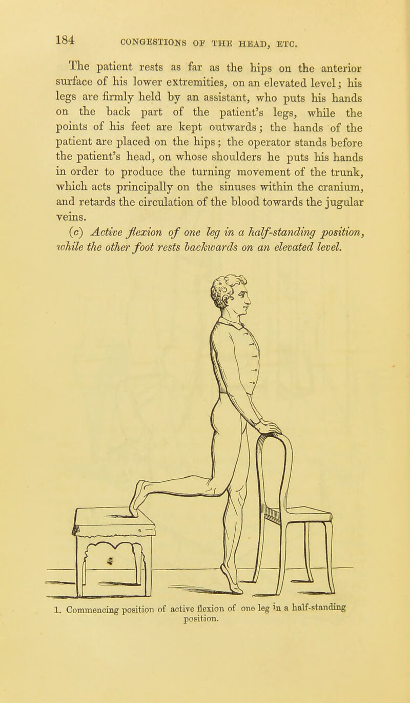 The patient rests as far as the hips on the anterior surface of his lower extremities, on an elevated level; his legs are firmly held by an assistant, who puts his hands on the back part of the patient's legs, while the points of his feet are kept outwards; the hands of the patient are placed on the hips; the operator stands before the patient's head, on whose shoulders he puts his hands in order to produce the turning movement of the trunk, which acts principally on the sinuses within the cranium, and retards the circulation of the blood towards the jugular veins. (c) Active jlexion of one leg in a half-standing position, lohile the other foot rests backioards on an elevated level. 1. Commencing position of active flexion of one leg in a half-standing position.