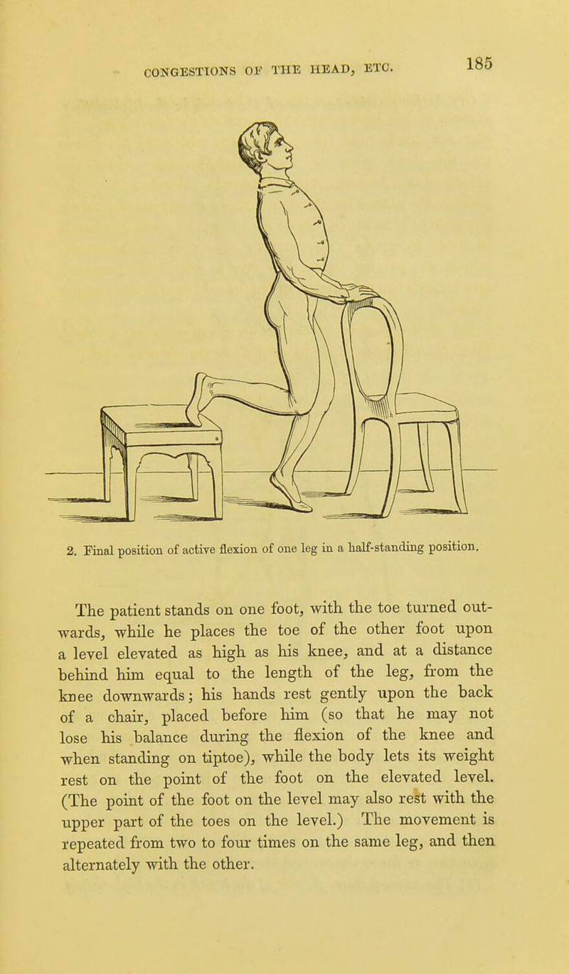 2. Pinal position of active flexion of one leg in a half-standing position. The patient stands on one foot, with the toe turned out- wards, while he places the toe of the other foot upon a level elevated as high as his knee, and at a distance behind him equal to the length of the leg, fi-om the knee downwards; his hands rest gently upon the back of a chair, placed before him (so that he may not lose his balance during the flexion of the knee and when standing on tiptoe), while the body lets its weight rest on the point of the foot on the elevated level. (The point of the foot on the level may also rest with the upper part of the toes on the level.) The movement is repeated from two to four times on the same leg, and then alternately with the other.