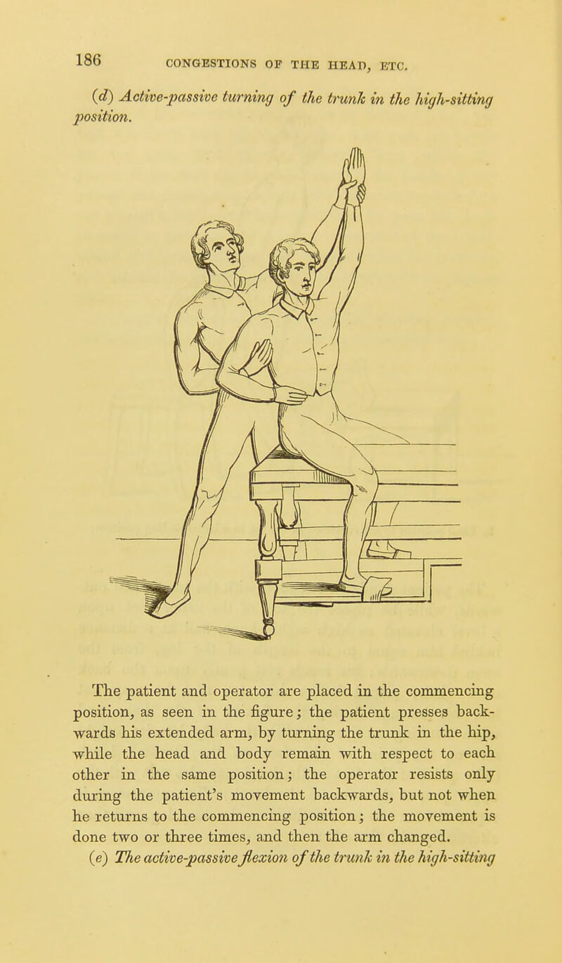 (d) Active-passive Uirning of the trunk in the high-sitting position. The patient and operator are placed in the commencing position, as seen in the figure; the patient presses back- wards his extended arm, by turning the trunk in the hip, while the head and body remain with respect to each other in the same position; the operator resists only during the patient's movement backwards, but not when he returns to the commencing position', the movement is done two or three times, and then the arm changed. (e) The active-passive Jlexion of the trunk ifi the high-sitting