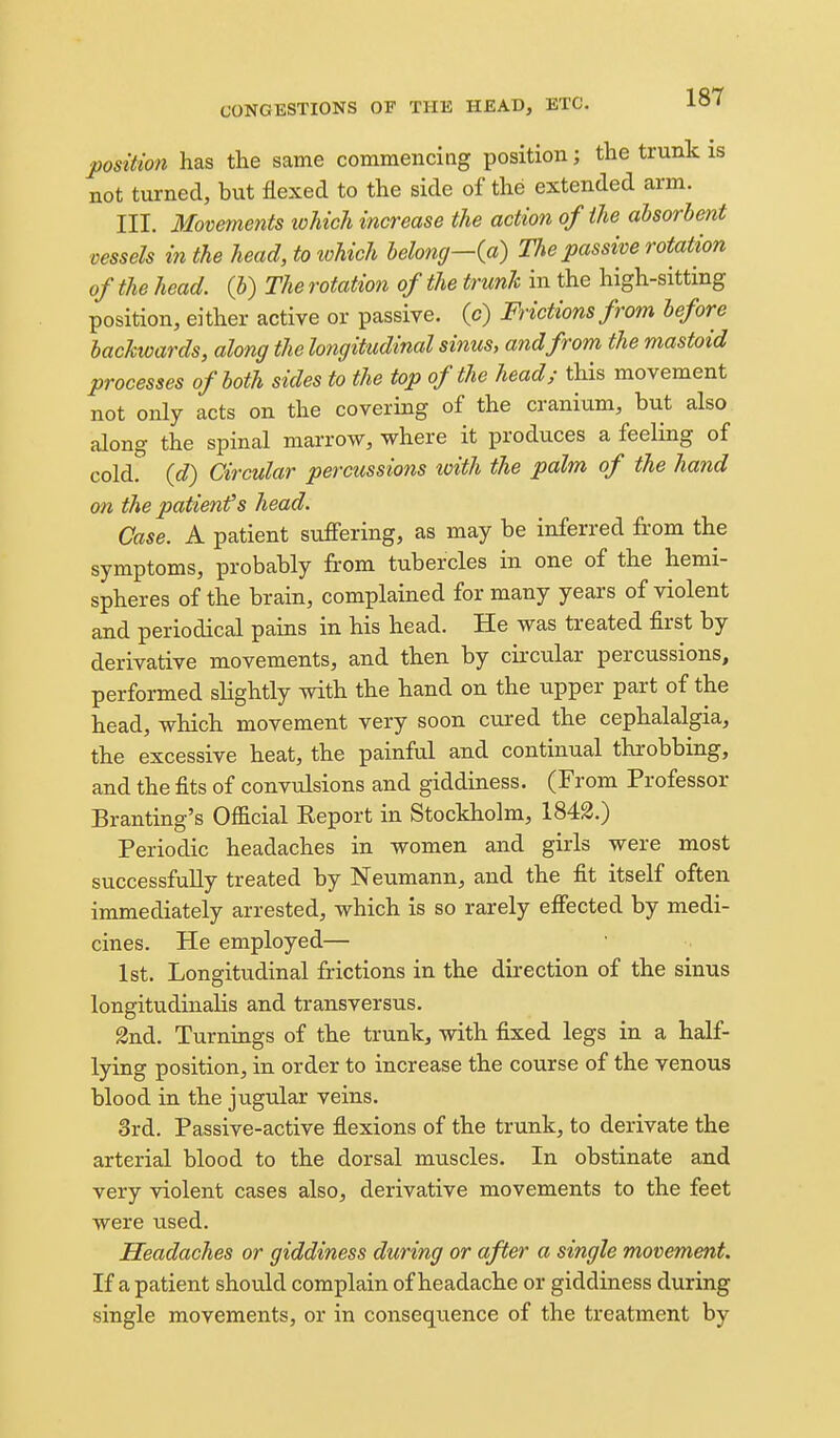 position has the same commencing position; the trunk is not turned, but flexed to the side of the extended arm. III. Movements tohich increase the action of the ahsorheiit vessels in the head, to tohich belong—{a) The passive rotation of the head, (b) The rotation of the trunk in the high-sitting position, either active or passive, (c) Frictions from before backwards, along the longitudinal sinus, and from the mastoid processes of both sides to the top of the head; this movement not only acts on the covering of the cranium, but also along the spinal marrow, where it produces a feeling of cold, {d) Circular percussions toith the palm of the hand on the patient^s head. Case. A patient suiFering, as may be inferred from the symptoms, probably from tubercles in one of the hemi- spheres of the brain, complained for many years of violent and periodical pains in his head. He was treated first by derivative movements, and then by circular percussions, performed slightly with the hand on the upper part of the head, which movement very soon cured the cephalalgia, the excessive heat, the painful and continual throbbing, and the fits of convulsions and giddiness. (From Professor Branting's Official Report in Stockholm, 1842.) Periodic headaches in women and girls were most successfully treated by Neumann, and the fit itself often immediately arrested, which is so rarely effected by medi- cines. He employed— 1st. Longitudinal frictions in the direction of the sinus longitudinalis and transversus. 2nd. Turnings of the trunk, with fixed legs in a half- lying position, in order to increase the course of the venous blood in the jugular veins. 3rd. Passive-active flexions of the trunk, to derivate the arterial blood to the dorsal muscles. In obstinate and very violent cases also, derivative movements to the feet were used. Headaches or giddiness during or after a single movement. If a patient should complain of headache or giddiness during single movements, or in consequence of the treatment by
