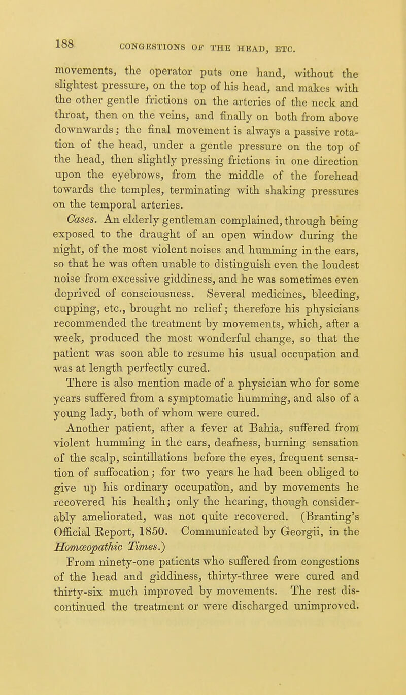 movements, the operator puts one hand, without the slightest pressui-e, on the top of his head, and makes with the other gentle frictions on the arteries of the neck and throat, then on the veins, and finally on both from above downwards; the final movement is always a passive rota- tion of the head, under a gentle pressure on the top of the head, then slightly pressing frictions in one direction upon the eyebrows, from the middle of the forehead towards the temples, terminating with shaking pressures on the temporal arteries. Cases. An elderly gentleman complained, through being exposed to the draught of an open window during the night, of the most violent noises and humming in the ears, so that he was often unable to distinguish even the loudest noise from excessive giddiness, and he was sometimes even deprived of consciousness. Several medicines, bleeding, cupping, etc., brought no relief; therefore his physicians recommended the treatment by movements, which, after a week, produced the most wonderful change, so that the patient was soon able to resume his usual occupation and was at length perfectly cured. There is also mention made of a physician who for some years suffered from a symptomatic humming, and also of a young lady, both of whom were cured. Another patient, after a fever at Bahia, suffered from' violent humming in the ears, deafness, burning sensation of the scalp, scintillations before the eyes, frequent sensa- tion of suffocation; for two years he had been obliged to give up his ordinary occupati*on, and by movements he recovered his health; only the hearing, though consider- ably ameliorated, was not quite recovered. (Branting's Official Report, 1850. Communicated by Georgii, in the Homoeopathic Times.) From ninety-one patients who suffered from congestions of the head and giddiness, thirty-tliree were cured and thirty-six much improved by movements. The rest dis- continued the treatment or were discharged unimproved.
