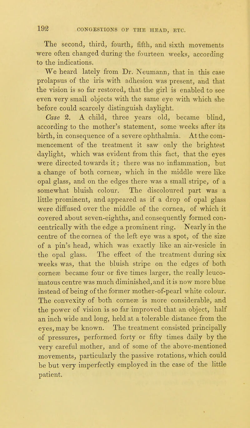 The second, third, fourth, fifth, and sixth movements were often changed during the fourteen weeks, according to the indications. We heard lately from Dr. Neumann, that in this case prolapsus of the iris with adhesion was present, and that the vision is so far restored, that the girl is enabled to see even very small objects with the same eye with which she before could scarcely distinguish daylight. Case 2. A child, three years old, became blind, according to the mother's statement, some weeks after its birth, in consequence of a severe ophthalmia. At the com- mencement of the treatment it saw only the brightest daylight, which was evident from this fact, that the eyes were directed towards it; there was no inflammation, but a change of both corneas, which in the middle were like opal glass, and on the edges there was a small stripe, of a somewhat bluish colour. The discoloured part was a little prominent, and appeared as if a drop of opal glass were diffused over the middle of the cornea, of which it covered about seven-eighths, and consequently formed con- centrically with the edge a prominent ring. Nearly in the centre of the cornea of the left eye was a spot, of the size of a pin's head, which was exactly like an air-vesicle in the opal glass. The effect of the treatment during six weeks was, that the bluish stripe on the edges of both cornese became four or five times larger, the really leuco- matous centre was much diminished, and it is now more blue instead of being of the former mother-of-pearl white colour. The convexity of both cornese is more considerable, and the power of vision is so far improved that an object, half an inch wide and long, held at a tolerable distance from the eyes, may be known. The treatment consisted principally of pressures, performed forty or fifty times daily by the very careful mother, and of some of the above-mentioned movements, particularly the passive rotations, which could be but very imperfectly employed in the case of the little patient.