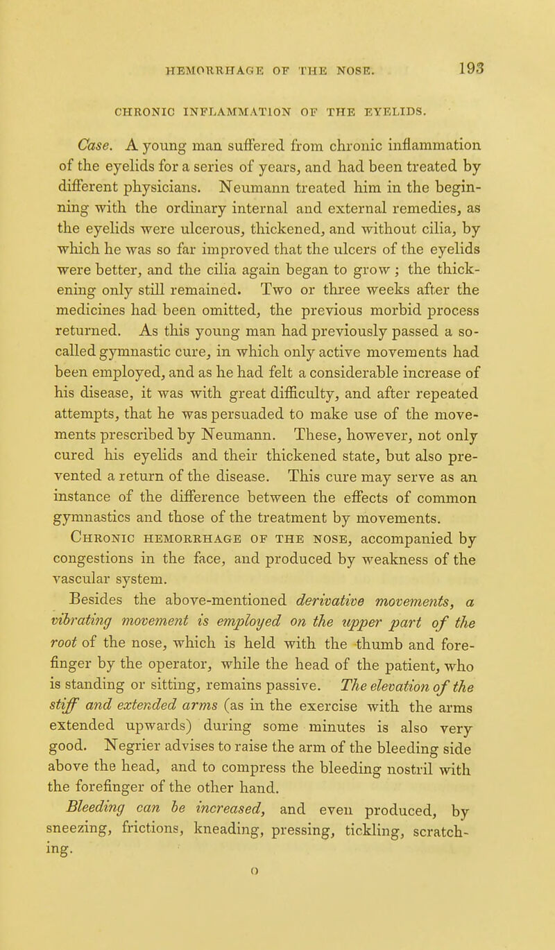 CHRONIC INFLAMMATION OF THE EYELIDS. Case. A young mau suffered from chronic inflammation of the eyelids for a series of years, and had been treated by different physicians. Neumann treated him in the begin- ning with the ordinary internal and external remedies, as the eyelids -were ulcerous, thickened, and without cilia, by which he was so far improved that the ulcers of the eyelids were better, and the cilia again began to grow ; the thick- ening only still remained. Two or three weeks after the medicines had been omitted, the previous morbid process returned. As this young man had previously passed a so- called gymnastic cure, in which only active movements had been employed, and as he had felt a considerable increase of his disease, it was with great difficulty, and after repeated attempts, that he was persuaded to make use of the move- ments prescribed by Neumann. These, however, not only cured his eyelids and their thickened state, but also pre- vented a return of the disease. This cure may serve as an instance of the difference between the effects of common gymnastics and those of the treatment by movements. Chronic hemorrhage of the nose, accompanied by congestions in the face, and produced by weakness of the vascular system. Besides the above-mentioned derivative moveme?its, a vibrating movement is employed on the tipper part of the root of the nose, which is held with the thumb and fore- finger by the operator, while the head of the patient, who is standing or sitting, remains passive. The elevation of the stiff a?id extended arms (as in the exercise with the arms extended upwards) during some minutes is also very good. Negrier advises to raise the arm of the bleeding side above the head, and to compress the bleeding nostril with the forefinger of the other hand. Bleeding can be increased, and even produced, by sneezing, frictions, kneading, pressing, tickling, scratch- ing. o
