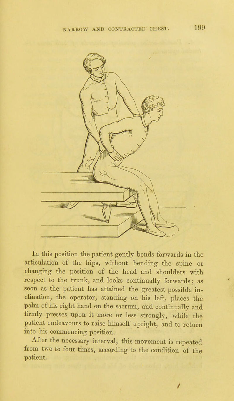 In this position the patient gently bends forwards in the articulation of the hips^ without bending the spine or changing the position of the head and shoulders with respect to the trunks and looks continually forwards; as soon as the patient has attained the greatest possible in- clination, the operator, standing on his left, places the palm of his right hand on the sacrum, and continually and firmly presses upon it more or less strongly, while the patient endeavours to raise himself upright, and to retiirn into his commencing position. After the necessary interval, this movement is repeated from two to four times, according to the condition of the patient.