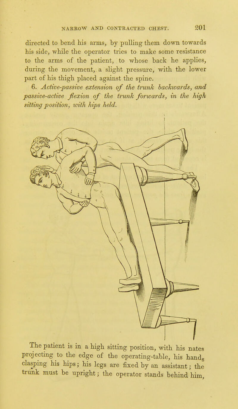 directed to bend his arms, by pulling them down towards his side, while the operator tries to make some resistance to the arms of the patient, to whose back he applies, during the movement, a slight pressure, with the lower part of his thigh placed against the spine. 6. Active-passive extension of the trunk backwards, and passive-active fiexion of the trunk forwards, in the high sitting position, xoith hips held. I The patient is in a high sitting position, with his nates projecting to the edge of the operating-table, his handg clasping his hips; his legs are fixed by an assistant; the trunk must be upright; the operator stands behind him.