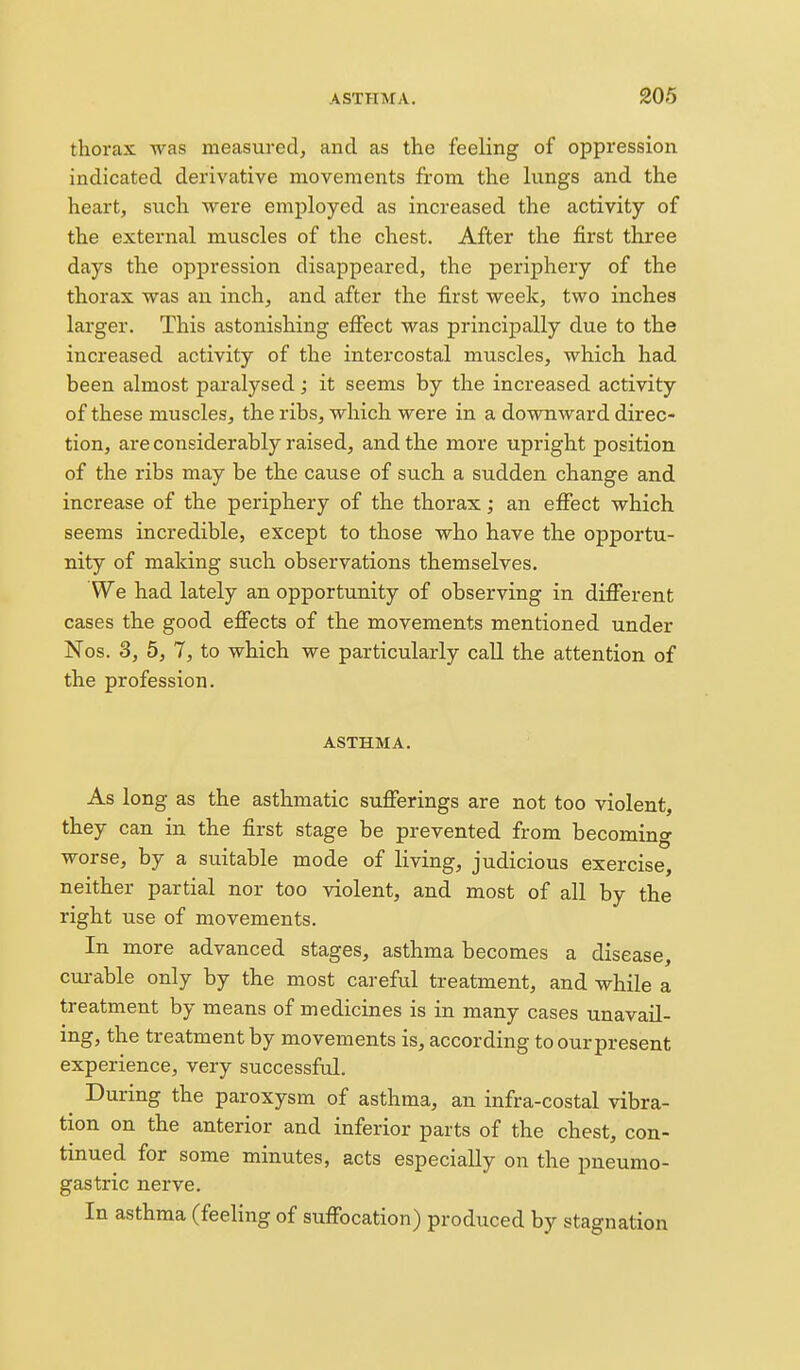 thorax was measured, and as the feeling of oppression indicated derivative movements from the lungs and the heart, such were employed as increased the activity of the external muscles of the chest. After the first three days the oppression disappeared, the periphery of the thorax was an inch, and after the first week, two inches larger. This astonishing effect was principally due to the increased activity of the intercostal muscles, which had been almost paralysed; it seems by the increased activity of these muscles, the ribs, which were in a downward direc- tion, are considerably raised, and the more upright position of the ribs may be the cause of such a sudden change and increase of the periphery of the thorax; an effect which seems incredible, except to those who have the opportu- nity of making such observations themselves. We had lately an opportunity of observing in different cases the good effects of the movements mentioned under Nos. 3, 5, 7, to which we particularly call the attention of the profession. ASTHMA. As long as the asthmatic sufferings are not too violent, they can in the first stage be prevented from becoming worse, by a suitable mode of living, judicious exercise, neither partial nor too violent, and most of all by the right use of movements. In more advanced stages, asthma becomes a disease, curable only by the most careful treatment, and while a treatment by means of medicines is in many cases unavail- ing, the treatment by movements is, according to our present experience, very successful. ^ During the paroxysm of asthma, an infra-costal vibra- tion on the anterior and inferior parts of the chest, con- tinued for some minutes, acts especially on the pueumo- gastric nerve. In asthma (feeling of suffocation) produced by stagnation