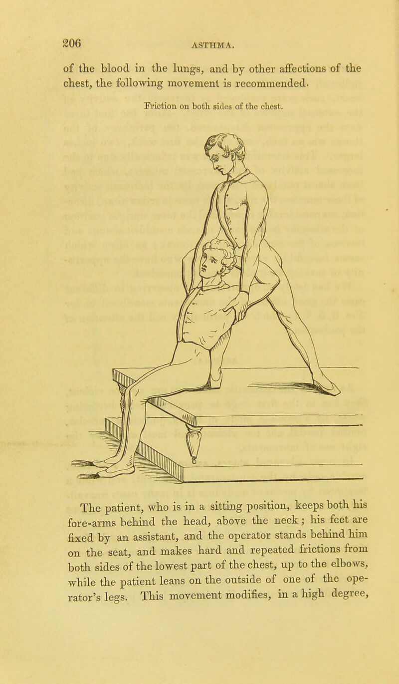 of the blood in the lungs, and by other affections of the chest, the following movement is recommended. Friction on botli sides of the chest. The patient, who is in a sitting position, keeps both his fore-arms behind the head, above the neck; his feet are fixed by an assistant, and the operator stands behind him on the seat, and makes hard and repeated frictions from both sides of the lowest part of the chest, up to the elbows, while the patient leans on the outside of one of the ope- rator's legs. This movement modifies, in a high degree.