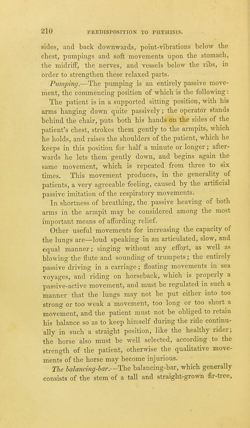 sides, and back downwards, point-vibrations below the chest, pumpings and soft movements upon the stomach, the midriff, the nerves, and vessels below the ribs, in order to strengthen these relaxed parts. Pumping.—The pumping is an entirely passive move- ment, the commencing position of which is the following: The patient is in a supported sitting position, with his arms hanging down quite passively; the operator stands behind the chair, puts both his hands on the sides of the patient's chest, strokes them gently to the armpits, which he holds, and raises the shoulders of the patient, which he keeps in this position for half a minute or longer; after- wards he lets them gently down, and begins again the same movement, which is repeated from three to six times. This movement produces, in the generality of patients, a very agreeable feeling, caused by the artificial passive imitation of the respiratory movements. In shortness of breathing, the passive heaving of both arms in the armpit may be considered among the most important means of affording relief. Other useful movements for increasing the capacity of the lungs are—loud speaking in an articulated, slow, and equal manner; singing without any effort, as well as blowing the flute and sounding of trumpets; the entirely passive driving in a carriage; floating movements in sea voyages, and riding on horseback, which is properly a passive-active movement, and must be regulated in such a manner that the lungs may not be put either into too strong or too weak a movement, too long or too short a movement, and the patient must not be obliged to retain his balance so as to keep himself during the ride continu- ally in such a straight position, like the healthy rider; the horse also must be well selected, according to the strength of the patient, otherwise the qualitative move- ments of the horse may become injurious. The halancing-har.—The balancing-bar, which generally consists of the stem of a tall and straight-grown fir-tree.