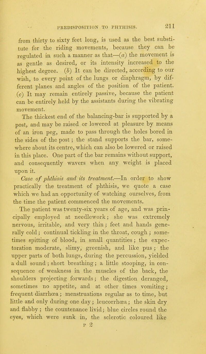 from thirty to sixty feet long, is used as the best substi- tute for the riding movements, because they can be regulated in such a manner as that—(a) the movement is as gentle as desired, or its intensity increased to the highest degree, {h) It can be directed, according to our wish, to every point of the lungs or diaphragm, by dif- ferent planes and angles of the position of the patient, (c) It may remain entirely passive, because the patient can be entirely held by the assistants during the vibrating movement. The thickest end of the balancing-bar is supported by a post, and may be raised or lowered at pleasure by means of an iron peg, made to pass through the holes bored in the sides of the post ; the stand supports the bar, some- where about its centre, which can also be lowered or raised in this place. One part of the bar remains without support, and consequently wavers when any weight is placed upon it. Case of phthisis and its treatment.—In order to show practically the treatment of phthisis, we quote a case which we had an opportunity of watching ourselves, from the time the patient commenced the movements. The patient was twenty-six years of age, and was prin- cipally employed at needlework; she was extremely nervous, irritable, and very thin; feet and hands gene- rally cold; continual tickling in the throat, cough ; some- times spitting of blood, in small quantities; the expec- toration moderate, slimy, greenish, and like pus ; the upper parts of both lungs, during the percussion, yielded a dull sound; short breathing; a little stooping, in con- sequence of weakness in the muscles of the back, the shoulders projecting forwards; the digestion deranged, sometimes no appetite, and at other times vomiting; frequent diarrhoea ; menstruations regular as to time, but little and only during one day; leucorrhoea; the skin dry and flabby ; the countenance livid; blue circles round the eyes, which were sunk in, the sclerotic coloured like p 2