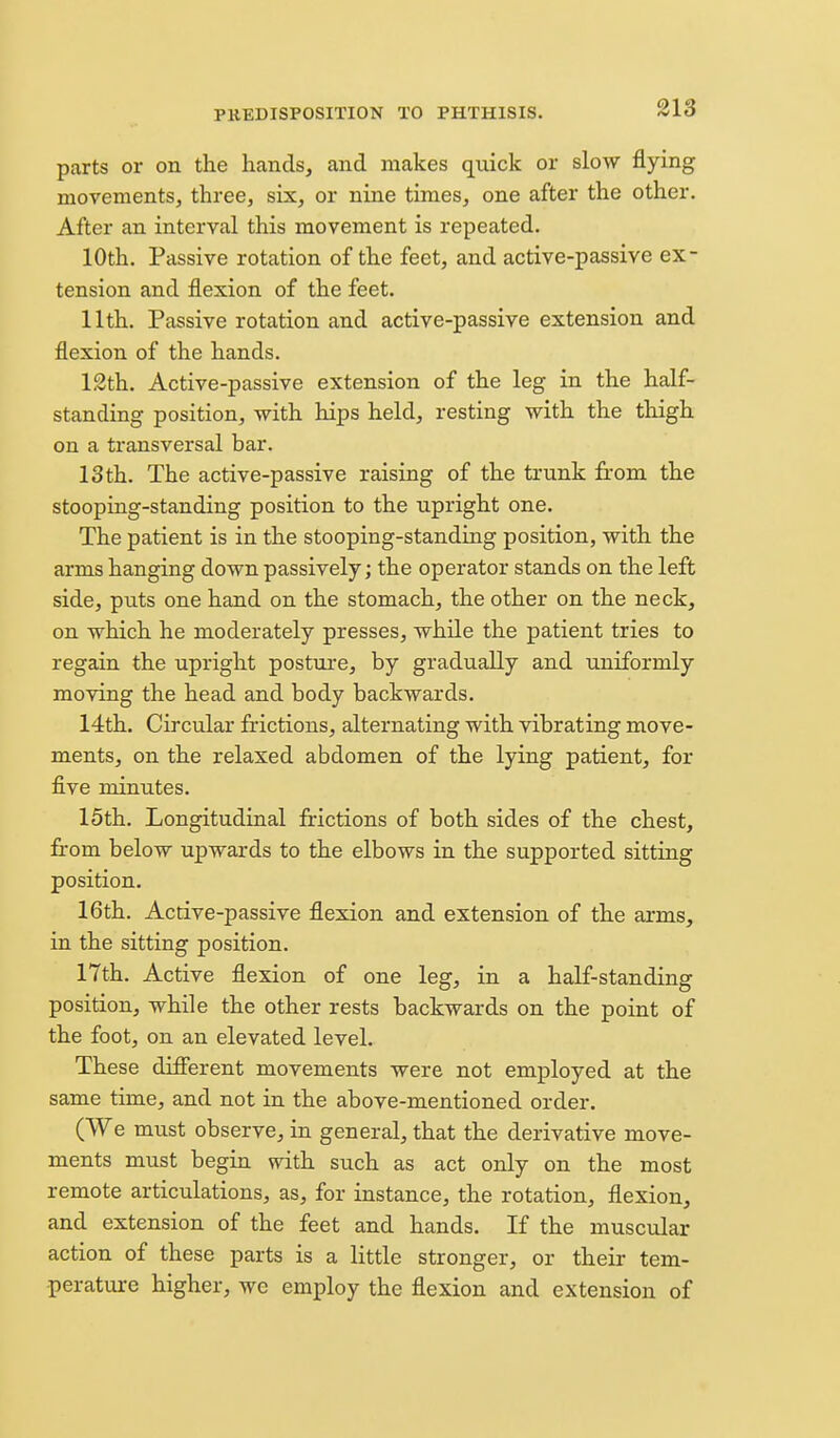 parts or on the hands, and makes quick or slow flying movements, three, six, or nine times, one after the other. After an interval this movement is repeated. 10th, Passive rotation of the feet, and active-passive ex- tension and flexion of the feet. 11th. Passive rotation and active-passive extension and flexion of the hands. 12th. Active-passive extension of the leg in the half- standing position, with hips held, resting with the thigh on a transversal bar. 13th. The active-passive raising of the trunk from the stooping-standing position to the upright one. The patient is in the stooping-standing position, with the arms hanging down passively; the operator stands on the left side, puts one hand on the stomach, the other on the neck, on which he moderately presses, while the patient tries to regain the upright posture, by gradually and uniformly moving the head and body backwards. 14th. Circular frictions, alternating with vibrating move- ments, on the relaxed abdomen of the lying patient, for five minutes. 15th. Longitudinal frictions of both sides of the chest, fi-om below upwards to the elbows in the supported sitting position. 16th. Active-passive flexion and extension of the arms, in the sitting position. 17th. Active flexion of one leg, in a half-standing position, while the other rests backwards on the point of the foot, on an elevated level. These different movements were not employed at the same time, and not in the above-mentioned order. (We must observe, in general, that the derivative move- ments must begin with such as act only on the most remote articulations, as, for instance, the rotation, flexion, and extension of the feet and hands. If the muscular action of these parts is a little stronger, or their tem- perature higher, we employ the flexion and extension of