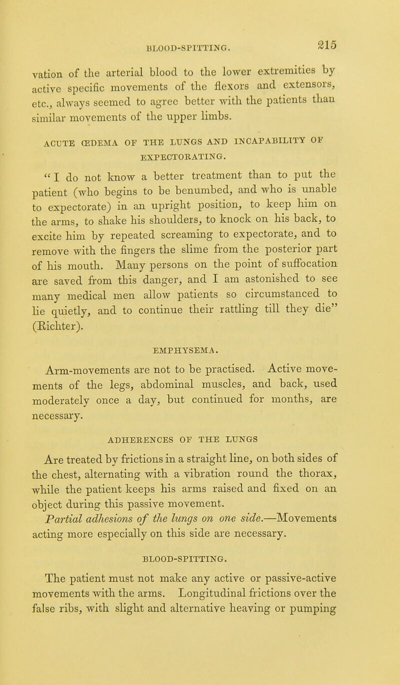 BLOOD-SPITTING. vation of the arterial blood to the lower extremities by active specific movements of the flexors and extensors, etc., always seemed to agree better with the patients than similar movements of the upper limbs. ACUTE (EDEMA OF THE LUNGS AND INCAPABILITY OF EXPECTORATING. I do not know a better treatment than to put the patient (who begins to be benumbed, and who is unable to expectorate) in an upright position, to keep him on the arms, to shake his shoulders, to knock on his back, to excite him by repeated screaming to expectorate, and to remove with the fingers the slime from the posterior part of his mouth. Many persons on the point of suffocation are saved from this danger, and I am astonished to see many medical men allow patients so circumstanced to lie quietly, and to continue their rattling till they die (Eichter). EMPHYSEMA. Arm-movements are not to be practised. Active move- ments of the legs, abdominal muscles, and back, used moderately once a day, but continued for months, are necessary. ADHEBENCES OF THE LUNGS Are treated by frictions in a straight line, on both sides of the chest, alternating with a vibration round the thorax, while the patient keeps his arms raised and fixed on an object during this passive movement. Partial adhesions of the lungs on one side.—Movements acting more especially on this side are necessary. BLOOD-SPITTING. The patient must not make any active or passive-active movements with the arms. Longitudinal frictions over the false ribs, with slight and alternative heaving or pumping