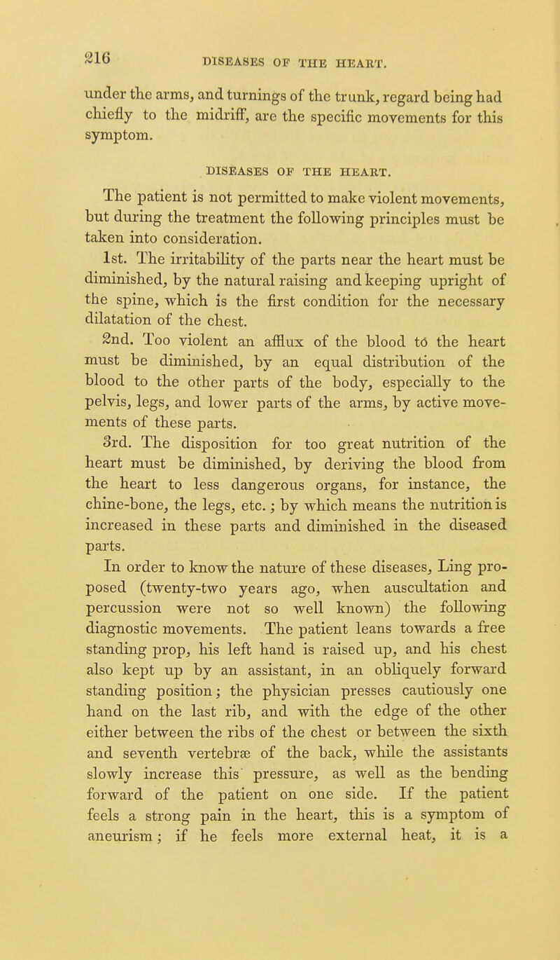 under the arms, and turnings of the trunk, regard being had chiefly to the midriff, are the specific movements for this symptom. DISEASES OF THE HEART. The patient is not permitted to make violent movements, but during the treatment the following principles must be taken into consideration. 1st. The irritability of the parts near the heart must be diminished, by the natural raising and keeping upright of the spine, which is the first condition for the necessary dilatation of the chest. 2nd. Too violent an afflux of the blood t6 the heart must be diminished, by an equal distribution of the blood to the other parts of the body, especially to the pelvis, legs, and lower parts of the arms, by active move- ments of these parts. 3rd. The disposition for too great nutrition of the heart must be diminished, by deriving the blood from the heart to less dangerous organs, for instance, the chine-bone, the legs, etc.; by which means the nutrition is increased in these parts and diminished in the diseased parts. In order to know the nature of these diseases. Ling pro- posed (twenty-two years ago, when auscultation and percussion were not so well known) the following diagnostic movements. The patient leans towards a free standing prop, his left hand is raised up, and his chest also kept up by an assistant, in an obliquely forward standing position; the physician presses cautiously one hand on the last rib, and with the edge of the other either between the ribs of the chest or between the sixth and seventh vertebrae of the back, while the assistants slowly increase this' pressure, as well as the bending forward of the patient on one side. If the patient feels a strong pain in the heart, this is a symptom of aneurism; if he feels more external heat, it is a